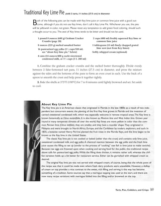 Traditional Key Lime Pie yield: 2 tarts, 11 inches (27.5 cm) in diameter
Both of the following pies can be made with Key lime juice or common lime juice with a good out-
come, although if you do not use Key limes, don’t call it Key Lime Pie. Whichever you use, the pies
will be yellowish in color, not green. Please resist any temptation to add green food coloring, should such
a thought occur to you. The zest of Key limes tends to be bitter and should not be used.
1. Combine the graham cracker crumbs and the melted butter thoroughly. Divide evenly
between 2 false-bottomed tart pans, 11 inches (27.5 cm) in diameter, and press the mixture
against the sides and the bottoms of the pans to form an even crust in each. Use the back of a
spoon to smooth the crust and help press it together tightly.
2. Bake the shells at 375°F (190°C) for 7 to 8 minutes until lightly browned and set. Set aside
to cool.
Tarts, Pies, Cobblers, and Crisps 369
1 pound 8 ounces (680 g) Graham Cracker
Crumbs (page 20)
8 ounces (225 g) melted unsalted butter
16 pasteurized egg yolks (11
⁄3 cups/320 ml;
see “about Key lime pie,” below)
4 cans (14 ounces/400 g each) sweetened
condensed milk, or 51
⁄3 cups (1 L 280 ml)
2 cups (480 ml) freshly squeezed Key lime or
common lime juice
1 tablespoon (15 ml) finely chopped grated
lime zest (not from Key limes)
Softly whipped cream (optional)
About Key Lime Pie
The Key lime pie is an American classic that originated in Florida in the late 1800s as a result of two inde-
pendent but concurrent events: the planting of the first Key lime groves in Florida and the invention of
canned sweetened condensed milk, which was especially welcome in remote tropical areas.The Key lime is
known botanically as Citrus aurantifolia. It is also known as Mexican lime and West Indian lime. Grown year
round in many temperate climates all over the world, Key limes are more yellow in color than the com-
mon Persian lime (Citrus latifolia), they are smaller, and they have a rounder shape.They originated in
Malaysia and were brought to North Africa, Europe, and the Caribbean by traders, explorers, and such. In
1835, a botanist named Henry Perrine planted the fruit trees in the Florida Keys, and the lime began to be
known as the Key lime in the United States.
The classic Key lime pie is not cooked or baked (other than the crust) and contains only lime juice,
sweetened condensed milk, and egg yolks.A chemical reaction between the egg yolks and the fresh lime
juice causes the filling to set up (similar to the process of “cooking” raw fish in lime juice to make ceviche).
Because raw eggs are frowned upon when cooking and serving food for the public, the traditional recipe
above calls for pasteurized egg yolks.While the filling does thicken, it remains rather soft, whereas the chif-
fon variation holds up a bit better for restaurant service. Either can be garnished with whipped cream as
desired.
The original Key lime pie was not served with whipped cream, of course, being that the whole point of
the recipe was that it could be made even where fresh dairy products were unavailable. However, a dollop
of cream on top provides a nice contrast to the sweet, rich filling, and serving it this way has become
something of a tradition. Some sources say that a meringue topping was used at the start, and there are
now many recipe variations with meringue folded into the filling and/or browned on the top.
 