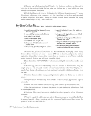 3. Place the egg yolks in a mixer bowl. Whip for 3 or 4 minutes until they are lightened in
color. Stir in the condensed milk, the lime juice, and the lime zest by hand, mixing just long
enough to combine the ingredients.
4. Divide the filling evenly between the baked shells. Refrigerate for a minimum of 12 hours.
The mixture will thicken to the consistency of a thin custard and can be sliced neatly, provided
it is kept refrigerated. Serve with a dollop of whipped cream if desired (or follow the piping
instructions in Step 9 for Key Lime Chiffon Pie).
Key Lime Chiffon Pie yield: 2 tarts, 11 inches (27.5 cm) in diameter (Photo 39)
1. Combine the graham cracker crumbs and the melted butter thoroughly. Divide evenly
between 2 false-bottomed tart pans, 11 inches (27.5 cm) in diameter, and press the mixture
against the sides and the bottoms of the pans to form an even crust in each. Use the back of a
spoon to smooth the crust and help press it together tightly.
2. Bake the shells at 375°F (190°C) for 7 to 8 minutes until lightly browned and set. Set aside
to cool.
3. Place the egg yolks in a bowl and whip for 2 or 3 minutes. At the same time, bring the
simple syrup to a boil. Gradually pour the hot simple syrup into the yolks while whipping con-
stantly. Place the egg yolk mixture over a bain-marie and beat until it is thickened. Remove from
the heat.
4. Combine the rum and the orange juice. Sprinkle the gelatin over the top and set aside to
soften.
5. Whip the 2 cups (480 ml) heavy cream with the 3 tablespoons (45 g) granulated sugar to
soft peaks.
6. Stir the lime juice and lime zest into the egg yolks, followed by the condensed milk.
7. Heat the gelatin mixture to dissolve the gelatin, then stir this into the milk mixture. Fold
in the whipped cream.
8. Divide the filling evenly between the baked shells and refrigerate for at least 4 hours or
overnight.
9. Whip 11
⁄2 cups (360 ml) heavy cream and the 2 teaspoons sugar to form stiff peaks. Place
in a pastry bag with a Saint-Honoré tip and pipe a pattern of slightly curved lines around the
perimeter of each tart (see Photo 39).
370 The Professional Pastry Chef: Fundamentals
1 pound 8 ounces (680 g) Graham Cracker
Crumbs (page 20)
10 ounces (285 g) melted unsalted butter
8 egg yolks (2
⁄3 cup/160 ml)
1
⁄2 cup (120 ml) simple syrup
1
⁄4 cup (60 ml) dark or light rum
2 tablespoons (30 ml) freshly squeezed
orange juice
1 tablespoon (9 g) unflavored gelatin powder
2 cups (480 ml) plus 11
⁄2 cups (360 ml) heavy
cream
3 tablespoons (45 g) plus 2 teaspoons (10 ml)
granulated sugar
1 cup (240 ml) freshly squeezed Key lime or
common lime juice
1 tablespoon (15 ml) finely chopped grated
lime zest (not from Key limes)
2 cans (14 ounces/400 g each) sweetened
condensed milk, or 22
⁄3 cups (640 ml)
 