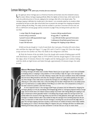 Lemon Meringue Pie yield: 2 pies, 10 inches (25 cm) in diameter
Like apple pie, lemon meringue pie is an American favorite and has been since the nineteenth century.
The sweet, billowy meringue topping perfectly offsets the slightly tart lemon base, which seems by far
to be the preferred portion of the pie, judging by the meringue often left on the dessert plate. The
meringue topping is definitely the trouble spot in this dessert. I am constantly asked by my students (often
prompted by the boss at their after-school jobs) how to prevent the meringue from weeping and separat-
ing from (sliding off) the filling. This really cannot be avoided in a pie that is more than 24 hours old, and
this is a well-known and easy gauge used by consumers to judge if they are being served a pie that is not
too fresh.
1. Roll out the pie dough to 1
⁄8 inch (3 mm) thick, line 2 pie pans, 10 inches (25 cm) in diam-
eter, and flute the edges (see Figure 7-1, page 325, and 2-2 and 2-3, page 63). Cover the dough
scraps and save for another use. Place the shells in the refrigerator until firm.
2. Prick the bottom of the pie shells. Cover the dough with rounds of baking paper and fill
with dried beans or pie weights. Bake at 375°F (190°C) until the dough begins to color around
the edges, about 15 minutes. Remove the weights and the baking papers and continue baking
until the shells are light brown and baked through, approximately 10 minutes longer. Set aside
to cool.
Tarts, Pies, Cobblers, and Crisps 371
1
⁄2 recipe Flaky Pie Dough (page 62)
3 ounces (85 g) cornstarch
1 pound 8 ounces (680 g) granulated sugar
1 teaspoon (5 g) salt
3 cups (720 ml) water
5 ounces (140 g) unsalted butter
10 egg yolks (7
⁄8 cup/200 ml)
3
⁄4 cup (180 ml) freshly squeezed lemon juice
1 tablespoon (18 g) finely grated lemon zest
Meringue Pie Topping (recipe follows)
About Meringue Topping
In making meringue, the baker must consider Mother Nature. Just as spun sugar is much more susceptible
to breaking down or weeping in rainy weather or if the humidity is high, the sugar in the meringue will
absorb moisture from the air and melt, releasing a liquid, under the same conditions. Some chefs emphasize
that the lemon filling should be cold when the meringue is placed on it, and others specify just the oppo-
site. Even though it does make sense to spread the meringue on a hot filling, as it has a better chance of
adhering to a soft surface rather than a slick, firm filling that has been refrigerated, this is not always practi-
cal. In my experience, it is usually sufficient if the filling is no cooler than room temperature, as long as it
has been covered to prevent a skin from forming.
A more important factor is the meringue itself. Proper procedure must be followed for whipping the
meringue, placing it on the pie, and baking. Overwhipped egg whites or meringues prepared without enough
sugar tend to break down and release moisture (weep) much faster after baking. Baking the topping at too
high a temperature (which generally results in not baking long enough) makes the meringue brown too
quickly before the structure of the egg whites has had time to fully gelatinize, which again will cause the
meringue to release moisture after it has cooled.To keep the meringue from shrinking away from the pie
shell, it is important to make certain that the meringue is touching the crust all around the edge, with no
gaps.The meringue topping used here includes a small amount of cooked cornstarch, which helps stabilize
the topping just as it does in the lemon filling. If it happens that your meringue still does not behave after
following all of these rules, you can take consolation in the fact that you are by no means alone.
 
