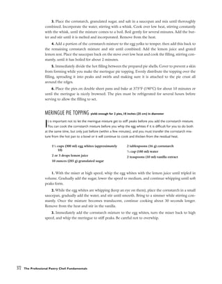 3. Place the cornstarch, granulated sugar, and salt in a saucepan and mix until thoroughly
combined. Incorporate the water, stirring with a whisk. Cook over low heat, stirring constantly
with the whisk, until the mixture comes to a boil. Boil gently for several minutes. Add the but-
ter and stir until it is melted and incorporated. Remove from the heat.
4. Add a portion of the cornstarch mixture to the egg yolks to temper, then add this back to
the remaining cornstarch mixture and stir until combined. Add the lemon juice and grated
lemon zest. Place the saucepan back on the stove over low heat and cook the filling, stirring con-
stantly, until it has boiled for about 2 minutes.
5. Immediately divide the hot filling between the prepared pie shells. Cover to prevent a skin
from forming while you make the meringue pie topping. Evenly distribute the topping over the
filling, spreading it into peaks and swirls and making sure it is attached to the pie crust all
around the edges.
6. Place the pies on double sheet pans and bake at 375°F (190°C) for about 10 minutes or
until the meringue is nicely browned. The pies must be refrigerated for several hours before
serving to allow the filling to set.
MERINGUE PIE TOPPING yield: enough for 2 pies, 10 inches (25 cm) in diameter
It is important not to let the meringue mixture get to stiff peaks before you add the cornstarch mixture.
You can cook the cornstarch mixture before you whip the egg whites if it is difficult for you to do both
at the same time, but only just before (within a few minutes), and you must transfer the cornstarch mix-
ture from the hot pan to a bowl or it will continue to cook and thicken from the residual heat.
1. With the mixer at high speed, whip the egg whites with the lemon juice until tripled in
volume. Gradually add the sugar, lower the speed to medium, and continue whipping until soft
peaks form.
2. While the egg whites are whipping (keep an eye on them), place the cornstarch in a small
saucepan, gradually add the water, and stir until smooth. Bring to a simmer while stirring con-
stantly. Once the mixture becomes translucent, continue cooking about 30 seconds longer.
Remove from the heat and stir in the vanilla.
3. Immediately add the cornstarch mixture to the egg whites, turn the mixer back to high
speed, and whip the meringue to stiff peaks. Be careful not to overwhip.
372 The Professional Pastry Chef: Fundamentals
11
⁄4 cups (300 ml) egg whites (approximately
10)
2 or 3 drops lemon juice
10 ounces (285 g) granulated sugar
2 tablespoons (16 g) cornstarch
3
⁄4 cup (180 ml) water
2 teaspoons (10 ml) vanilla extract
 