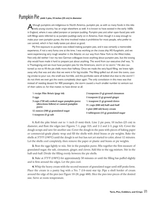 Pumpkin Pie yield: 2 pies, 10 inches (25 cm) in diameter
Although pumpkins are indigenous to North America, pumpkin pie, as with so many foods in this rela-
tively young country, has an origin elsewhere as well. It is known to have existed in the early 1600s
in England, where it was called pompion or pompion pudding. Pumpkin pies and other open-faced pies with
soft fillings were referred to as pumpkin puddings early on in America. Even though it is easy enough to
make your own pumpkin puree, the time involved makes it prohibitive for most people, who prefer to
use canned, which in fact really tastes just about as good.
My first exposure to pumpkin was indeed making pumpkin pies, and it was certainly a memorable
experience, if not a very funny one at the time. I was working on the cruise ship MS Kungsholm, and we
were experiencing very rough weather in the Atlantic on our way from New York to the West Indies.
Not only did neither I nor my two German colleagues know anything about pumpkin pies, but the tossing
ship would have made it hard to prepare just about anything. The word from our executive chef was, “It
is Thanksgiving and we must have pumpkin pies for the Americans, storm or no storm.” He also cau-
tioned us not to fill the pie shells more than halfway. Once we made the very liquid filling, we knew right
away why that was and also that we were in for big trouble. The filling spilled out all over the ovens, caus-
ing smoke to pour out, the smell was horrible, and the portholes were all bolted shut due to the storm! I
do not think we ever got the ovens completely clean again. The only consolation in this mess was that
instead of needing dessert for 400 passengers, the storm caused a much smaller number to venture out
of their cabins or, for that matter, to have dinner at all.
1. Roll the pâte brisée out to 1
⁄8 inch (3 mm) thick. Line 2 pie pans, 10 inches (25 cm) in
diameter, and flute the edges (see Figures 7-1, page 325, and 2-2 and 2-3, page 63). Cover the
dough scraps and save for another use. Cover the dough in the pans with pieces of baking paper
or commercial-grade plastic wrap and fill the shells with dried beans or pie weights. Bake the
shells at 375°F (190°C) until the dough is set but has not yet started to color, about 12 minutes.
Let the shells cool completely, then remove the paper or plastic and beans or pie weights.
2. Beat the eggs lightly to mix. Stir in the pumpkin puree. Mix together the first measure of
granulated sugar, the salt, cinnamon, ginger, and cloves. Add this to the egg mixture. Stir in the
half-and-half. Divide the filling evenly between the pie shells.
3. Bake at 375°F (190°C) for approximately 50 minutes or until the filling has puffed slightly
and is firm around the edges. Let the pies cool.
4. Whip the heavy cream with the second measure of granulated sugar until stiff peaks form.
Place the cream in a pastry bag with a No. 7 (14-mm) star tip. Pipe a shell border of cream
around the edge of the pies (see Figure 10-28, page 480). Slice the pies into pieces of the desired
size. Serve at room temperature.
Tarts, Pies, Cobblers, and Crisps 373
1
⁄2 recipe Pâte Brisée (page 64)
5 eggs
3 cups (720 ml) cooked sugar pumpkin puree
(directions follow) or canned pumpkin
puree
12 ounces (340 g) granulated sugar
1 teaspoon (5 g) salt
2 teaspoons (3 g) ground cinnamon
1 teaspoon (2 g) ground ginger
1
⁄2 teaspoon (1 g) ground cloves
31
⁄2 cups (840 ml) half-and-half
1 pint (480 ml) heavy cream
1 tablespoon (15 g) granulated sugar
 