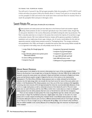 T O M A K E T H E P U M P K I N P U R E E
You will need a 3-pound (1-kg, 365-g) sugar pumpkin. Bake the pumpkin at 375°F (190°C) until
it feels soft when you press it with your thumb, about 11
⁄2 hours. Cool, peel or cut away the skin,
cut the pumpkin in half, and remove the seeds (save them and toast them for snacks). Puree or
mash the pumpkin flesh and pass it through a sieve.
Sweet Potato Pie yield: 2 pies, 10 inches (25 cm) in diameter
Sweet potatoes and sweet potato pie have deep ties to the American South and southern regional
cooking. Sweet potatoes are also an important agricultural crop in the southern states, though they
are also grown elsewhere in the country (New Jersey and California being the other top producers). The
flesh is naturally sweet due to an enzyme in the potato that converts the majority of its starches to sugar
as the potato matures. Still, most traditional American recipes call for generous quantities of additional
sweeteners such as maple syrup, brown sugar, molasses, and, of course, marshmallows for the odd, but
apparently essential, candied sweet potatoes served for Thanksgiving dinner. This strange combination
was popularized in the 1920s, and though it is doubtful that anyone other than young children actually like
it, is so ingrained in the holiday menu we will probably never be rid of it.
374 The Professional Pastry Chef: Fundamentals
About Sweet Potatoes
The sweet potato is not related to the common white potato but is part of the morning glory family.
Native to the Americas, it was brought back to Europe by Columbus in the late 1400s. By the middle of the
sixteenth century, the sweet potato was cultivated in Spain and had been introduced to England, and sweet
potato pie had became popular enough in England by the turn of the century to be mentioned by
Shakespeare in The Merry Wives of Windsor. Sweet potatoes were so widely cultivated by the American
colonists that this high-energy tuber was actually the main food source for some of the early settlers and
soldiers in the Revolutionary War. (Sweet potatoes are, in fact, one of the most nutritious of all vegetables,
containing only trace amounts of fat and approximately five times the recommended daily allowance of vita-
min A in a single small potato, as well as substantial amounts of the vitamins B6 and C.) The term sweet
potato was not used in America until the mid-1700s, at which time it came about as a means to distinguish
sweet potatoes from the white potatoes that had come to North America with the Irish immigrants.
There are two varieties of sweet potato.The moist orange-fleshed type has a darker skin and is longer
and narrower in shape.The dry-fleshed variety has a slightly lighter skin, closer to the color of a russet
potato, and is rounder, shaped something like a football. Darker moist-fleshed sweet potatoes are often
erroneously called yams. Genuine yams are from a different botanical family and are much larger––growing
up to 7 feet (2 m 10 cm) in length and up to 100 pounds (45 kg 500g)––and are found in Asia and Africa;
they are seldom available in this country. Because of its widespread usage, this misnomer has become gen-
erally accepted.
1
⁄2 recipe Flaky Pie Dough (page 62)
5 eggs
3 cups (720 ml) cooked sweet potato puree
(directions follow)
12 ounces (340 g) granulated sugar
1 teaspoon (5 g) salt
2 teaspoons (3 g) ground cinnamon
1 teaspoon (2 g) ground ginger
1
/2 teaspoon (1 g) ground cloves
31
/2 cups (840 ml) half-and-half
1 pint (480 ml) heavy cream
1 tablespoon (15 g) granulated sugar
 
