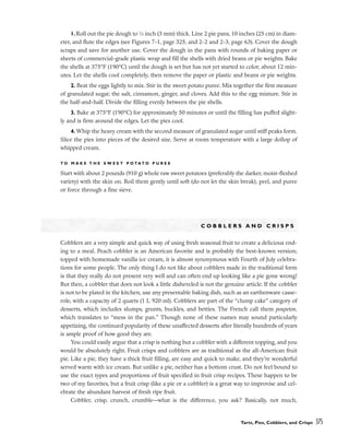 Tarts, Pies, Cobblers, and Crisps 375
1.Roll out the pie dough to 1
⁄8 inch (3 mm) thick. Line 2 pie pans, 10 inches (25 cm) in diam-
eter, and flute the edges (see Figures 7-1, page 325, and 2-2 and 2-3, page 63). Cover the dough
scraps and save for another use. Cover the dough in the pans with rounds of baking paper or
sheets of commercial-grade plastic wrap and fill the shells with dried beans or pie weights. Bake
the shells at 375°F (190°C) until the dough is set but has not yet started to color, about 12 min-
utes. Let the shells cool completely, then remove the paper or plastic and beans or pie weights.
2. Beat the eggs lightly to mix. Stir in the sweet potato puree. Mix together the first measure
of granulated sugar, the salt, cinnamon, ginger, and cloves. Add this to the egg mixture. Stir in
the half-and-half. Divide the filling evenly between the pie shells.
3. Bake at 375°F (190°C) for approximately 50 minutes or until the filling has puffed slight-
ly and is firm around the edges. Let the pies cool.
4. Whip the heavy cream with the second measure of granulated sugar until stiff peaks form.
Slice the pies into pieces of the desired size. Serve at room temperature with a large dollop of
whipped cream.
T O M A K E T H E S W E E T P O T A T O P U R E E
Start with about 2 pounds (910 g) whole raw sweet potatoes (preferably the darker, moist-fleshed
variety) with the skin on. Boil them gently until soft (do not let the skin break), peel, and puree
or force through a fine sieve.
C O B B L E R S A N D C R I S P S
Cobblers are a very simple and quick way of using fresh seasonal fruit to create a delicious end-
ing to a meal. Peach cobbler is an American favorite and is probably the best-known version;
topped with homemade vanilla ice cream, it is almost synonymous with Fourth of July celebra-
tions for some people. The only thing I do not like about cobblers made in the traditional form
is that they really do not present very well and can often end up looking like a pie gone wrong!
But then, a cobbler that does not look a little disheveled is not the genuine article. If the cobbler
is not to be plated in the kitchen, use any presentable baking dish, such as an earthenware casse-
role, with a capacity of 2 quarts (1 L 920 ml). Cobblers are part of the “clump cake” category of
desserts, which includes slumps, grunts, buckles, and betties. The French call them poupeton,
which translates to “mess in the pan.” Though none of these names may sound particularly
appetizing, the continued popularity of these unaffected desserts after literally hundreds of years
is ample proof of how good they are.
You could easily argue that a crisp is nothing but a cobbler with a different topping, and you
would be absolutely right. Fruit crisps and cobblers are as traditional as the all-American fruit
pie. Like a pie, they have a thick fruit filling, are easy and quick to make, and they’re wonderful
served warm with ice cream. But unlike a pie, neither has a bottom crust. Do not feel bound to
use the exact types and proportions of fruit specified in fruit crisp recipes. These happen to be
two of my favorites, but a fruit crisp (like a pie or a cobbler) is a great way to improvise and cel-
ebrate the abundant harvest of fresh ripe fruit.
Cobbler, crisp, crunch, crumble––what is the difference, you ask? Basically, not much,
 