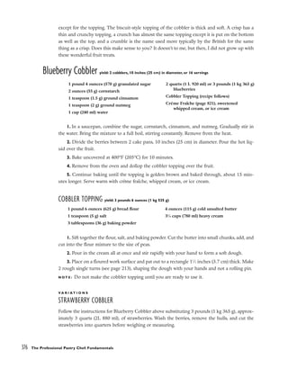 except for the topping. The biscuit-style topping of the cobbler is thick and soft. A crisp has a
thin and crunchy topping, a crunch has almost the same topping except it is put on the bottom
as well as the top, and a crumble is the name used more typically by the British for the same
thing as a crisp. Does this make sense to you? It doesn’t to me, but then, I did not grow up with
these wonderful fruit treats.
Blueberry Cobbler yield: 2 cobblers, 10 inches (25 cm) in diameter, or 16 servings
1. In a saucepan, combine the sugar, cornstarch, cinnamon, and nutmeg. Gradually stir in
the water. Bring the mixture to a full boil, stirring constantly. Remove from the heat.
2. Divide the berries between 2 cake pans, 10 inches (25 cm) in diameter. Pour the hot liq-
uid over the fruit.
3. Bake uncovered at 400°F (205°C) for 10 minutes.
4. Remove from the oven and dollop the cobbler topping over the fruit.
5. Continue baking until the topping is golden brown and baked through, about 15 min-
utes longer. Serve warm with crème fraîche, whipped cream, or ice cream.
COBBLER TOPPING yield: 3 pounds 6 ounces (1 kg 535 g)
1. Sift together the flour, salt, and baking powder. Cut the butter into small chunks, add, and
cut into the flour mixture to the size of peas.
2. Pour in the cream all at once and stir rapidly with your hand to form a soft dough.
3. Place on a floured work surface and pat out to a rectangle 11
⁄2 inches (3.7 cm) thick. Make
2 rough single turns (see page 213), shaping the dough with your hands and not a rolling pin.
N O T E : Do not make the cobbler topping until you are ready to use it.
V A R I A T I O N S
STRAWBERRY COBBLER
Follow the instructions for Blueberry Cobbler above substituting 3 pounds (1 kg 365 g), approx-
imately 3 quarts (2L 880 ml), of strawberries. Wash the berries, remove the hulls, and cut the
strawberries into quarters before weighing or measuring.
376 The Professional Pastry Chef: Fundamentals
1 pound 4 ounces (570 g) granulated sugar
2 ounces (55 g) cornstarch
1 teaspoon (1.5 g) ground cinnamon
1 teaspoon (2 g) ground nutmeg
1 cup (240 ml) water
2 quarts (1 L 920 ml) or 3 pounds (1 kg 365 g)
blueberries
Cobbler Topping (recipe follows)
Crème Fraîche (page 821), sweetened
whipped cream, or ice cream
1 pound 6 ounces (625 g) bread flour
1 teaspoon (5 g) salt
3 tablespoons (36 g) baking powder
4 ounces (115 g) cold unsalted butter
31
⁄4 cups (780 ml) heavy cream
 