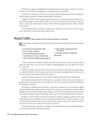 4. Divide the apples, including all of the liquid, between 2 cake pans, 10 inches (25 cm) in
diameter and 2 inches (5 cm) high. Press the apples into the pans firmly.
5. Follow the instructions in Step 2 of Cinnamon Peach Cobbler (page 377) for adding the
cobbler topping. Sprinkle cinnamon sugar lightly over the top.
6. Bake at 425°F (219°C) for approximately 40 minutes or until the topping is golden brown
and baked through. Set the cobblers aside for at least 30 minutes before serving to allow the
crust to absorb part of the liquid in the pan. Warm before serving if necessary. Divide each pan
into 8 portions.
7. Presentation: Place a portion of cobbler on a dessert plate. Pour a pool of bitter orange
sauce on the side and decorate with a sprig of mint.
Rhubarb Cobbler yield: 2 cobblers, 10 inches (25 cm) in diameter, or 16 servings
Rhubarb cobbler is excellent served with Honey-Vanilla Frozen Yogurt (page 740) instead of Romanoff
sauce.
1. Wash and dry the rhubarb. Trim the top and bottom off each stalk and discard. If any
stalks are wider than 1 inch (2.5 cm), cut them in half lengthwise. Cut the stalks into 1
⁄2-inch
(1.2-cm) slices.
2. Place a stainless steel bowl in the oven until it is hot. Stir the cornstarch and sugar togeth-
er in the bowl, add the rhubarb pieces, and toss to coat them thoroughly. Mix in the honey and
set aside at room temperature for about 30 minutes.
3. Chop the ginger and add it to the cobbler topping, mixed with the dry ingredients.
4. Transfer the rhubarb with all of the liquid to a saucepan. Cook over low heat, stirring con-
stantly, until the rhubarb starts to turn a little soft. Do not overcook; the rhubarb will fall apart
very quickly at this point.
5. Divide the rhubarb mixture between 2 cake pans, 10 inches (25 cm) in diameter, lightly
pressing the fruit into the pans with your hands. Use 2 spoons or your hands to drop the cobbler
topping over the rhubarb in random piles, leaving 1 inch (2.5 cm) of rhubarb uncovered around
the outside of the pans to allow the topping to bake out. Do not smooth the batter over the top.
6. Bake at 425°F (219°C) for about 30 minutes or until the topping is golden brown and
baked through. Set the cobblers aside for at least 30 minutes before serving to allow the crust
to absorb part of the liquid in the pan. Warm before serving if necessary. Cobbler should be
served warm or hot, never chilled. Divide into 16 portions.
7. Presentation: Place a portion of cobbler on a dessert plate. Pour a pool of Romanoff sauce
on the side and decorate with a sprig of mint.
378 The Professional Pastry Chef: Fundamentals
5 pounds (2 kg 275 g) rhubarb stalks
2 ounces (55 g) cornstarch
12 ounces (340 g) granulated sugar
3
/4 cup (180 ml) or 9 ounces (225 g) honey
2 ounces (55 g) Crystallized Ginger (page 15)
1 recipe Cobbler Topping (page 376)
(see Step 3)
1 recipe Romanoff Sauce (page 831)
Mint sprigs
 