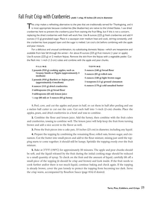 Fall Fruit Crisp with Cranberries yield: 1 crisp, 10 inches (25 cm) in diameter
This crisp makes a refreshing alternative to the pies that are traditionally served for Thanksgiving, and it
is most appropriate because cranberries (like blueberries) are native to the United States. I use dried
cranberries here to prevent the cranberry juice from staining the fruit filling, but if this is not a concern,
replacing the dried cranberries with fresh will work fine: Use 8 ounces (225 g) fresh cranberries and add 4
ounces (115 g) granulated sugar. Place in a saucepan over medium heat and cook, stirring constantly, until
the cranberries have popped open and the sugar is melted. Let cool a bit before combining with the apple
and pear mixture.
For a delicious and unusual combination, try substituting domestic feijoas––which are inexpensive and
available from late fall through the winter––for about 8 ounces (225 g) fruit mixture (1 pear or apple).
Use 8 ounces (225 g) or 2 medium feijoas. Remove the skin from the feijoas with a vegetable peeler. Cut
the flesh into 1
⁄2-inch (1.2-cm) cubes and combine with the apple and pear chunks.
1. Peel, core, and cut the apples and pears in half, or cut them in half after peeling and use
a melon ball cutter to cut out the core. Cut each half into 3
⁄4-inch (2-cm) chunks. Place the
apples, pears, and dried cranberries in a bowl and toss to combine.
2. Combine the flour and lemon juice. Add the honey, then combine with the fruit cubes
and cranberries, tossing to combine well. The lemon juice will help keep the fruit from turning
brown and add a nice accent to the flavor as well.
3. Press the fruit pieces into a cake pan, 10 inches (25 cm) in diameter, including any liquid.
4. Prepare the topping by combining the remaining flour, rolled oats, brown sugar, and cin-
namon. Cut the butter into small pieces and add to the flour mixture, mixing just until the top-
ping starts to come together; it should still be lumpy. Sprinkle the topping evenly over the fruit
mixture.
5. Bake at 375°F (190°C) for approximately 50 minutes. The apple and pear chunks should
be soft, and the liquid released by the fruit during the initial cooking stage should be reduced
to a small quantity of syrup. To check on the fruit and the amount of liquid, carefully lift off a
small piece of the topping (it should be crisp and brown) and look inside. If the fruit needs to
cook further and/or there is too much liquid, continue baking and check again. If the topping
is already brown, cover the pan loosely to protect the topping from becoming too dark. Serve
the crisp warm, accompanied by Bourbon Sauce (page 816) if desired.
Tarts, Pies, Cobblers, and Crisps 379
F I L L I N G
2 pounds (910 g) cooking apples, such as
Granny Smith or Pippin (approximately 5
medium)
2 pounds (910 g) Bartlett or Anjou pears
(approximately 4 medium)
4 ounces (115 g) dried cranberries
2 tablespoons (16 g) bread flour
3 tablespoons (45 ml) lemon juice
1
⁄4 cup (80 ml) or 3 ounces (85 g) honey
T O P P I N G
5 ounces (140 g) bread flour
3 ounces (85 g) rolled oats
5 ounces (140 g) light brown sugar
1 teaspoon (1.5 g) ground cinnamon
6 ounces (170 g) cold unsalted butter
 