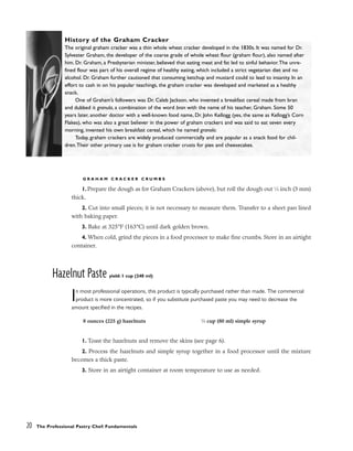 G R A H A M C R A C K E R C R U M B S
1. Prepare the dough as for Graham Crackers (above), but roll the dough out 1
⁄8 inch (3 mm)
thick.
2. Cut into small pieces; it is not necessary to measure them. Transfer to a sheet pan lined
with baking paper.
3. Bake at 325°F (163°C) until dark golden brown.
4. When cold, grind the pieces in a food processor to make fine crumbs. Store in an airtight
container.
Hazelnut Paste yield: 1 cup (240 ml)
In most professional operations, this product is typically purchased rather than made. The commercial
product is more concentrated, so if you substitute purchased paste you may need to decrease the
amount specified in the recipes.
1. Toast the hazelnuts and remove the skins (see page 6).
2. Process the hazelnuts and simple syrup together in a food processor until the mixture
becomes a thick paste.
3. Store in an airtight container at room temperature to use as needed.
20 The Professional Pastry Chef: Fundamentals
History of the Graham Cracker
The original graham cracker was a thin whole wheat cracker developed in the 1830s. It was named for Dr.
Sylvester Graham, the developer of the coarse grade of whole wheat flour (graham flour), also named after
him. Dr. Graham, a Presbyterian minister, believed that eating meat and fat led to sinful behavior.The unre-
fined flour was part of his overall regime of healthy eating, which included a strict vegetarian diet and no
alcohol. Dr. Graham further cautioned that consuming ketchup and mustard could to lead to insanity. In an
effort to cash in on his popular teachings, the graham cracker was developed and marketed as a healthy
snack.
One of Graham’s followers was Dr. Caleb Jackson, who invented a breakfast cereal made from bran
and dubbed it granula, a combination of the word bran with the name of his teacher, Graham. Some 50
years later, another doctor with a well-known food name, Dr. John Kellogg (yes, the same as Kellogg’s Corn
Flakes), who was also a great believer in the power of graham crackers and was said to eat seven every
morning, invented his own breakfast cereal, which he named granola.
Today, graham crackers are widely produced commercially and are popular as a snack food for chil-
dren.Their other primary use is for graham cracker crusts for pies and cheesecakes.
8 ounces (225 g) hazelnuts 1
⁄3 cup (80 ml) simple syrup
 
