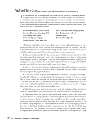 Peach and Berry Crisp yield: 2 crisps, 10 inches (25 cm) in diameter, or 16 servings (Photo 14)
This unconventional way of serving a simple and humble fruit crisp transforms country-style fare into
an elegant dessert. You can use the same treatment for fruit cobblers as well. If you do not want to
be bothered with making handles for the Florentina baskets (I leave them out all the time for larger ban-
quets), make a single recipe of Florentina Batter. In this case, you can achieve height in your presentation
by piping the whipped cream rosette on the cookie that tops the dessert rather than on the plate in front.
Place the sliced fruit on the rosette as directed.
1. Divide the crisp filling evenly between 2 cake pans, 10 inches (25 cm) in diameter, or place
it in 1 small hotel pan (see Note). Cover the pans with aluminum foil and puncture a few holes
in the foil to allow steam to escape. Bake the filling at 375°F (190°C) until the fruit is soft and
cooked through, approximately 1 hour. Set aside to cool to room temperature.
2. If you are making handles for the baskets, reserve a little less than one-quarter of the
Florentina batter. Draw 16 circles, 5 inches (12.5 cm) in diameter, on a sheet of baking paper.
Invert the paper on top of a sheet pan. Divide the remaining Florentina batter among the cir-
cles. Spread out, bake, and trim the cookies following the instructions on pages 305 and 306,
using a 5-inch (12.5-cm) plain, round cookie cutter to trim them.
3. A few at a time, reheat the trimmed cookies to soften them. Using a shallow, round form
approximately 4 inches (10 cm) in diameter with straight sides, shape the cookies into shallow
bowls (see Figure 6-17, page 308). Reserve.
4. To make the handles, shape the reserved Florentina batter into a rectangle measuring 8 x
16 inches (20 x 40 cm) on a sheet pan lined with baking paper, patting it out with your hands.
Bake as for the cookies; the rectangle will take a little longer. Cut across into 20 strips, 3
⁄4 inch
(2 cm) wide (you only need 16, but chances are a few will break). The strips should be 7 to 8
inches (17.5 to 20 cm) long. Reheat the strips and form them into curved handles by draping
them over a rolling pin when they come out of the oven.
5. Whip the heavy cream with the ground ginger until stiff peaks form. Place the whipped
cream in a pastry bag with a No. 6 (12-mm) star tip. Reserve the cream in the refrigerator.
6. Presentation: Cover the base of a dessert plate with raspberry sauce. Place some of the
sour cream mixture in a piping bag and cut a small opening. Pipe the mixture on top of the sauce
in a spoke pattern, as if you were cutting a cake into 12 pieces. Drag a small wooden skewer
through the lines in a spiral (see Figure 16-8, page 812). Using 2 soupspoons, lift about 1
⁄3 cup
(80 ml) fruit filling and place it in a prepared Florentina baskets. Place 1 crisp topping cookie in
the center of the filling; the filling should be exposed around the sides. Sift powdered sugar
lightly over the top. Place the dessert in the center of the plate on top of the sauce. Pipe a rosette
of whipped cream in front of the dessert and decorate the cream with a slice of peach and a berry
380 The Professional Pastry Chef: Fundamentals
Peach and Berry Filling (recipe follows)
11
⁄4 recipes Florentina Batter (page 306)
1 cup (240 ml) heavy cream
1 teaspoon (2 g) ground ginger
1 recipe Raspberry Sauce (page 830)
Sour Cream Mixture for Piping (page 832)
Crisp Topping (recipe follows)
Powdered sugar
Berries and sliced peaches
 