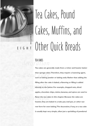 E I G H T
C
H
A
P
T
E
R
decoration
on a tea cake
is usually
kept simple
Tea Cakes, Pound
Cakes, Muffins, and
Other Quick Breads
TEA CAKES
Tea cakes are generally made from a richer and heavier batter
than sponge cakes.Therefore, they require a leavening agent,
such as baking powder or baking soda. Rather than adding the
filling after the cake is baked, a flavoring or filling is added
directly to the batter. For example, chopped nuts, sliced
apples, chocolate chips, raisins, bananas, and spices are used to
flavor the tea cakes in this chapter. Because the cakes are
heavier, they are baked in a tube pan, loaf pan, or other nar-
row form for even baking.The decoration, if any, on a tea cake
is usually kept very simple, often just a sprinkling of powdered
 