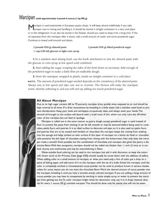 Marzipan yield: approximately 4 pounds 6 ounces (1 kg 990 g)
Marzipan is used extensively in European pastry shops. It will keep almost indefinitely if you take
proper care in mixing and handling it. It should be stored in airtight containers in a very cool place
or in the refrigerator. It can also be stored in the freezer, should you need to keep it for a long time. If the
oil separates from the marzipan after it thaws, add a small amount of water and some powdered sugar.
Continue to knead until smooth and elastic.
1. In a stainless steel mixing bowl, use the hook attachment to mix the almond paste with
the glucose or corn syrup at low speed until combined.
2. Start adding the sugar, scraping the sides of the bowl down as necessary. Add enough of
the powdered sugar to make a fairly firm yet malleable dough.
3. Store the marzipan, wrapped in plastic, inside an airtight container in a cold place.
N O T E : The amount of powdered sugar needed depends on the consistency of the almond paste.
Always mix at low speed and take care not to overmix. The friction will make the marzipan
warm, thereby softening it, and you will end up adding too much powdered sugar.
Mise en Place 21
2 pounds (910 g) almond paste
1
⁄2 cup (120 ml) glucose or light corn syrup
2 pounds (910 g) sifted powdered sugar
All About Marzipan
Due to its high sugar content (60 to 70 percent), marzipan dries quickly when exposed to air and should be
kept covered at all times. If it dries reconstitute by kneading in a little water. Use a stainless steel bowl to pre-
vent discoloration. Keep your tools and workplace scrupulously clean, and always wash your hands.The
almond oil brought to the surface will absorb even a small trace of dirt, which not only ruins the off-white
color of the marzipan, but can lead to spoilage.
Marzipan is rolled out in the same manner as pastry dough, except powdered sugar is used instead of
flour to prevent the paste from sticking. It can be left smooth or may be textured before being used to cover
cakes, petits fours, and pastries. It is an ideal surface to decorate and pipe on. It is also used on petits fours
and pastries that are to be coated with fondant or chocolate; the marzipan keeps the coating from soaking
into the sponge and helps achieve an even surface.A thin layer of marzipan on a bûche de Noël or chocolate
cake prevents the thin layer of chocolate coating from mixing with the buttercream. Not only does the marzi-
pan make a smooth finish possible, but the combination of chocolate and marzipan also gives the pastry a dis-
tinctive flavor.With few exceptions, marzipan should not be rolled out thicker than 1
⁄8 inch (3 mm), or it can
look clumsy and unattractive and may be overwhelming in flavor.
Water-soluble food coloring can be used to tint marzipan, but add it with discretion to keep the colors
soft. Green (such as for Princess Cake [page 530]) should usually be toned down with the addition of yellow.
When adding color to a small amount of marzipan, or when you need only a hint of color, put a drop on a
piece of baking paper and add some of it to the marzipan with the tip of a knife. Knead the marzipan until the
color is completely worked in. Unsweetened cocoa powder can be used to produce brown in various shades,
unless for some reason you do not want the chocolate flavor.Work the desired amount of cocoa powder into
the marzipan, kneading it until you have a smooth, evenly colored marzipan. If you are adding a large amount of
cocoa powder, you may have to compensate by working in some simple syrup or water to prevent the marzi-
pan from getting too dry.To color marzipan bright white for decoration only, use 4 to 6 drops titanium diox-
ide for every 1 ounce (30 g) untinted marzipan.This should be done only for pieces that will not be eaten.
 