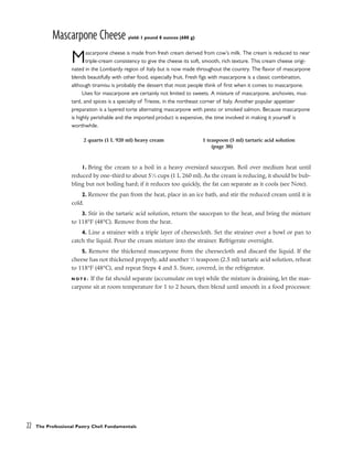 Mascarpone Cheese yield: 1 pound 8 ounces (680 g)
Mascarpone cheese is made from fresh cream derived from cow’s milk. The cream is reduced to near
triple-cream consistency to give the cheese its soft, smooth, rich texture. This cream cheese origi-
nated in the Lombardy region of Italy but is now made throughout the country. The flavor of mascarpone
blends beautifully with other food, especially fruit. Fresh figs with mascarpone is a classic combination,
although tiramisu is probably the dessert that most people think of first when it comes to mascarpone.
Uses for mascarpone are certainly not limited to sweets. A mixture of mascarpone, anchovies, mus-
tard, and spices is a specialty of Trieste, in the northeast corner of Italy. Another popular appetizer
preparation is a layered torte alternating mascarpone with pesto or smoked salmon. Because mascarpone
is highly perishable and the imported product is expensive, the time involved in making it yourself is
worthwhile.
1. Bring the cream to a boil in a heavy oversized saucepan. Boil over medium heat until
reduced by one-third to about 51
⁄4 cups (1 L 260 ml). As the cream is reducing, it should be bub-
bling but not boiling hard; if it reduces too quickly, the fat can separate as it cools (see Note).
2. Remove the pan from the heat, place in an ice bath, and stir the reduced cream until it is
cold.
3. Stir in the tartaric acid solution, return the saucepan to the heat, and bring the mixture
to 118°F (48°C). Remove from the heat.
4. Line a strainer with a triple layer of cheesecloth. Set the strainer over a bowl or pan to
catch the liquid. Pour the cream mixture into the strainer. Refrigerate overnight.
5. Remove the thickened mascarpone from the cheesecloth and discard the liquid. If the
cheese has not thickened properly, add another 1
⁄2 teaspoon (2.5 ml) tartaric acid solution, reheat
to 118°F (48°C), and repeat Steps 4 and 5. Store, covered, in the refrigerator.
N O T E : If the fat should separate (accumulate on top) while the mixture is draining, let the mas-
carpone sit at room temperature for 1 to 2 hours, then blend until smooth in a food processor.
22 The Professional Pastry Chef: Fundamentals
2 quarts (1 L 920 ml) heavy cream 1 teaspoon (5 ml) tartaric acid solution
(page 38)
 