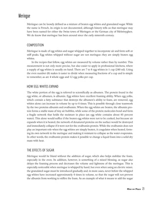 Meringue
Meringue can be loosely defined as a mixture of beaten egg whites and granulated sugar. While
the name is French, its origin is not documented, although history tells us that meringue may
have been named for either the Swiss town of Meringen or the German city of Mehrinyghen.
We do know that meringue has been around since the early sixteenth century.
COMPOSITION
Meringue is made of egg whites and sugar whipped together to incorporate air and form soft or
stiff peaks. Egg whites whipped without sugar are not meringue; they are simply beaten egg
whites.
In the recipes that follow, egg whites are measured by volume rather than by number. This
measurement is not only more precise, but also easier to apply in professional kitchens, where
a supply of egg whites is usually on hand. There are 7 to 8 egg whites in 1 cup (240 ml). Using
the even number (8) makes it easier to divide when measuring fractions of a cup and is simple
to remember, as are 4 whole eggs and 12 egg yolks per cup.
HOW EGG WHITES EXPAND
The white portion of the egg is referred to scientifically as albumen. The protein found in the
egg white, or albumen, is albumin. Egg whites have excellent foaming ability. When egg yolks,
which contain a fatty substance that destroys the albumen’s ability to foam, are removed, egg
whites alone can increase in volume by up to 8 times. This is possible through close teamwork
by the two proteins albumin and ovalbumin. When the egg whites are beaten, the albumin pro-
tein forms a stable mass of tiny air bubbles, while some of the protein molecules bond and form
a fragile network that holds the moisture in place (an egg white contains about 85 percent
water). This alone would suffice if the beaten egg whites were not to be cooked, but because air
expands when it is heated, the network of denatured proteins on the surface would be destroyed
and immediately collapse if it were not for the ovalbumin protein. While the ovalbumin does not
play an important role when the egg whites are simply beaten, it coagulates when heated, form-
ing its own network in the meringue and making it resistant to collapse as the water evaporates.
In other words, the ovalbumin protein makes it possible to change a liquid foam into a solid dry
mass with heat.
THE EFFECTS OF SUGAR
Meringue would be bland without the addition of sugar, which also helps stabilize the foam,
especially in the oven. Its addition, however, is something of a mixed blessing, as sugar also
delays the foaming process and decreases the volume and lightness of the meringue. This is
especially noticeable when meringue is whipped by hand, but even when using an electric mixer,
the granulated sugar must be introduced gradually and, in most cases, never before the whipped
egg whites have increased approximately 4 times in volume, so that the sugar will not prevent
the albumin from working to stiffen the foam. As an example of what it means to add the sugar
Mise en Place 23
 