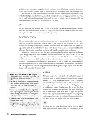 gradually, when making the recipe for French Meringue, it should take approximately 3 minutes
to add the 2 pounds (910 g) of sugar to the egg whites––a little longer if the egg whites are cold.
The amount of sugar used in a meringue varies with the desired texture and intended use
of the finished product. Soft meringues, which are typically used for toppings on tarts and pies,
can be made with equal quantities of sugar and egg white by weight. Hard meringues, which are
baked dry, usually have a 2 to 1 ratio of sugar to egg white.
SALT
Just like sugar, salt has a mixed effect on meringue. While it acts as a flavor enhancer, salt also
increases the amount of time needed to whip the whites and decreases the foam’s stability,
although both of these occur to a very small degree only.
THE ADDITION OF ACID
Citric acid (lemon juice), tartaric acid solution, and cream of tartar (which is the solid salt of tar-
taric acid mixed with cornstarch) have no effect on the volume of the meringue, but they help
stabilize the foam by decreasing the pH level in the albumen, making the foam less apt to col-
lapse. Only a small amount of any of these acids should be used, as too much, in addition to
adversely changing the taste of the meringue, will impede coagulation during baking.
It has been commonly accepted that a copper mixing bowl produces a superior and more
rapidly whipped egg white foam. However, current research indicates that the degree to which a
copper bowl is preferable to a stainless steel bowl is questionable. While you should certainly
avoid plastic and wood, which are hard to clean of fat, aluminum, which is corrosive and tends
to impart a grayish color, and glass, which is not suited for use in the kitchen, copper’s alleged
ability to impart an acidity to the whites as it comes in contact with the albumin is now disput-
ed. Although there is certainly no proof of any disadvantage to using a copper bowl, the addi-
tion of acids generates the same result.
WHIPPING
Meringue whipped to a soft peak will not hold its shape; it
will slowly settle or fall. Meringue properly whipped to a stiff
peak will not change shape as you pipe it from a pastry bag
or work with it; you should actually be able to turn the bowl
of meringue upside down after it is finished whipping with
no problem (or mess). Be observant: There is a fine line
between stiff peaks and overwhipped, dry peaks. Meringue
that is overwhipped and dry is hard to pipe into precise
shapes and is impossible to fold into a batter without getting
small lumps of meringue throughout. Meringue whipped to
stiff peaks should still appear shiny, not dry or broken.
USES
Meringue is a key ingredient in the pastry kitchen. Baked
layers of meringue are used in cakes and pastries, such as the
24 The Professional Pastry Chef: Fundamentals
Chef ’s Tips for Perfect Meringue
1. Although this is not critical, if at all possible, use
egg whites at room temperature.
2. Be sure the egg whites are not so old that they
have started to deteriorate. Egg whites become
thinner and clearer as the protein starts to
diminish.
3. Because fat prevents the albumin in egg whites
from expanding, make certain they are clean and
free of any egg yolk particles.The mixing bowl
and whip or whisk must also be perfectly clean.
4. Make sure there are no foreign particles (such
as flour) in the sugar.
5. Using a copper bowl and a balloon whisk can be
helpful when making meringue, but they are not
absolutely necessary.
 
