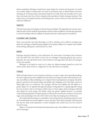 famous marjolaine. Meringue is piped into ornate shapes for vacherin and dacquoise; it is made
into cookies, added to buttercream, and used to top desserts such as baked Alaska and lemon
meringue pie. In Europe today, many pastry shops do not make their own meringue, but to save
time and money they buy it from companies that specialize in baked meringue products. This
makes sense, as meringue formulas are basically generic, and it is what you create with them that
makes the difference.
VARIETIES
The three basic types of meringue are French, Swiss, and Italian.The ingredients for each are essen-
tially the same, but the methods of preparation and the results are different.A fourth type, Japonaise,
is a French meringue with the addition of almond meal and a small amount of cornstarch.
FLAVORING AND COLORING
Nuts, cocoa powder, and other flavorings, as well as coloring, can be added to meringue just
before the meringue is finished being whipped to the proper stiffness. Use regular water-soluble
food coloring, adding just a small amount at a time.
BAKING
Meringue should be baked at a low temperature. For most types of meringue, this is between
210º and 220°F (99° and 104°C). In the case of a meringue containing ground nuts, such as
Japonaise, the nuts will absorb some of the moisture in the egg whites and allow the meringue
to dry more quickly.
Meringue is not baked so much as it is dried out. Baked meringue should not color, but
rather remain white. However, a slight hint of color (off-white) is acceptable.
STORAGE
While meringue batter is never prepared in advance as a mise en place item, generally speaking,
the more sugar that has been whipped into the whites, the longer the batter will maintain its vol-
ume and stiffness without deflating as it is shaped. French and Japonaise meringues should be
piped or spread into the desired shape immediately after whipping, even if the batter cannot be
baked right away, as it should be. The meringue will have less stability and will deflate to a
greater degree as it is agitated (through spreading or being placed in a piping bag) after sitting
for even as short a time as 10 minutes. Italian and, to a lesser degree, Swiss meringues will hold
their shapes for much longer. The Italian variety has greater stability because it is partially
cooked during preparation. If made properly, it will keep for several hours. However, if too much
sugar ends up sticking to the side of the bowl or the whip, the keeping time will decrease.
All cooked (dried) meringue is susceptible to becoming soft from absorbing moisture in the
air. It should always be stored airtight in a warm, dry place. Plain baked meringue will keep fresh
this way for many weeks. Japonaise, or other meringues that contain nuts, can turn rancid if
stored too long.
Figure 1-4 contrasts the formulas and characterizes some of the differences in the basic vari-
eties of meringue.
Mise en Place 25
 