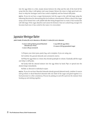 into the egg whites in a thin, steady stream between the whip and the side of the bowl (if the
syrup hits the whip, it will splatter and cause lumps). Return the mixer to high speed and con-
tinue to whip the meringue until it has cooled completely and has formed stiff peaks.
N O T E : If you do not have a sugar thermometer, boil the sugar to the soft-ball stage using the
following directions for determining this level without a thermometer. When a drop of the sugar
syrup can be formed into a soft, pliable ball after being dropped into ice water, it has reached the
soft-ball stage. If the sugar dissolves and cannot be formed, it has not cooked long enough. If it
becomes hard once it has cooled in the water, it is overcooked.
Japonaise Meringue Batter
yield: 4 shells, 10 inches (25 cm) in diameter, or 90 shells, 21
/2 inches (5.6 cm) in diameter
1. Prepare your sheet pans, pastry bag, and a template, if you are using one.
2. Combine the ground almonds and cornstarch; reserve.
3. Whip the egg whites to a foam; they should quadruple in volume. Gradually add the sugar
and whip to stiff peaks.
4. Gently fold the almond mixture into the egg whites by hand. Pipe or spread into the
desired shape immediately.
5. Bake as directed in individual recipes.
N O T E : If you do not have blanched almonds already ground (almond meal), combine 8 ounces
(225 g) whole or sliced blanched almonds with one-third of the sugar and grind together in a
food processor to a fine consistency. Process by pulsing on and off to prevent the mixture from
heating up and sticking together.
28 The Professional Pastry Chef: Fundamentals
8 ounces (225 g) finely ground blanched
almonds (see Note)
1 ounce (30 g) cornstarch
1 cup (240 ml) egg whites
11 ounces (310 g) granulated sugar
 