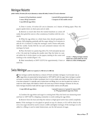 Meringue Noisette
yield: 4 shells, 10 inches (25 cm) in diameter, or about 60 shells, 3 inches (7.5 cm) in diameter
1. Draw 4 circles, 10 inches (25 cm) in diameter, on 2 sheets of baking paper. Place the
papers upside down on sheet pans and set aside.
2. Remove as much skin from the toasted hazelnuts as comes off
easily, then grind the nuts to a fine consistency. Combine with the corn-
starch.
3. Whip the egg whites to a thick foam; they should quadruple in
volume. Still whipping, gradually add the sugar, taking 3 to 4 minutes to
add all of it. Continue to whip the meringue until it forms stiff peaks.
Add the vanilla. Gently fold the nut and cornstarch mixture into the
meringue by hand.
4. Place the batter in a pastry bag with a No. 4 (8-mm) plain tip (use
a No. 3 [6-mm] tip if making the smaller size). Pipe the batter in a spi-
ral within the 4 circles drawn on the papers, starting in the center and
working to the outside (Figure 1-5).
5. Bake immediately at 250°F (122°C) for approximately 1 hour or
until dry.
Swiss Meringue yield: 2 to 3 quarts (1 L 920 ml to 2 L 880 ml)
Swiss meringue could be described as a mixture of French and Italian meringues. It can be eaten raw, as
the egg whites are pasteurized by being heated to 140°F (60°C) with the sugar. Swiss meringue is quicker
and easier to produce than its Italian counterpart, but it is not as stable and should be used fairly soon once
it has been prepared. It is typically used in buttercream and fillings, but it can also be piped into cookies or
made into other shapes, then baked or dried in the same way as French meringue. However, for this use,
Swiss meringue should be made with less sugar to ensure better volume and stiff peaks.
1. Combine the egg whites and sugar in a mixing bowl. Place the bowl over simmering water
and heat to 140°F (60°C), whipping constantly to avoid cooking the egg whites.
2. Remove from the heat and whip the mixture at high speed until it has cooled completely.
N O T E : If the meringue is to be piped or spread on top of a dessert, or if it will be dried in the
oven, less sugar should be used to ensure a stiffer and lighter meringue. If the meringue is to be
added to a filling or used to make buttercream, use the full amount of sugar.
Mise en Place 29
4 ounces (115 g) hazelnuts, toasted
1 ounce (30 g) cornstarch
1 cup (240 ml) egg whites
1 pound (455 g) granulated sugar
1 teaspoon (5 ml) vanilla extract
FIGURE 1-5 Piping meringue noisette
batter into a spiral within the circle
drawn on a sheet of baking paper
2 cups (480 ml) egg whites 1 pound 4 ounces to 1 pound 12 ounces (570
to 795 g) granulated sugar (see Note)
 