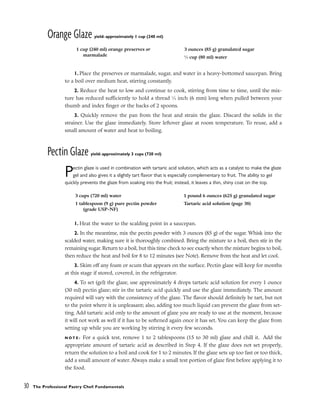 Orange Glaze yield: approximately 1 cup (240 ml)
1. Place the preserves or marmalade, sugar, and water in a heavy-bottomed saucepan. Bring
to a boil over medium heat, stirring constantly.
2. Reduce the heat to low and continue to cook, stirring from time to time, until the mix-
ture has reduced sufficiently to hold a thread 1
⁄4 inch (6 mm) long when pulled between your
thumb and index finger or the backs of 2 spoons.
3. Quickly remove the pan from the heat and strain the glaze. Discard the solids in the
strainer. Use the glaze immediately. Store leftover glaze at room temperature. To reuse, add a
small amount of water and heat to boiling.
Pectin Glaze yield: approximately 3 cups (720 ml)
Pectin glaze is used in combination with tartaric acid solution, which acts as a catalyst to make the glaze
gel and also gives it a slightly tart flavor that is especially complementary to fruit. The ability to gel
quickly prevents the glaze from soaking into the fruit; instead, it leaves a thin, shiny coat on the top.
1. Heat the water to the scalding point in a saucepan.
2. In the meantime, mix the pectin powder with 3 ounces (85 g) of the sugar. Whisk into the
scalded water, making sure it is thoroughly combined. Bring the mixture to a boil, then stir in the
remaining sugar. Return to a boil, but this time check to see exactly when the mixture begins to boil,
then reduce the heat and boil for 8 to 12 minutes (see Note). Remove from the heat and let cool.
3. Skim off any foam or scum that appears on the surface. Pectin glaze will keep for months
at this stage if stored, covered, in the refrigerator.
4. To set (gel) the glaze, use approximately 4 drops tartaric acid solution for every 1 ounce
(30 ml) pectin glaze; stir in the tartaric acid quickly and use the glaze immediately. The amount
required will vary with the consistency of the glaze. The flavor should definitely be tart, but not
to the point where it is unpleasant; also, adding too much liquid can prevent the glaze from set-
ting. Add tartaric acid only to the amount of glaze you are ready to use at the moment, because
it will not work as well if it has to be softened again once it has set. You can keep the glaze from
setting up while you are working by stirring it every few seconds.
N O T E : For a quick test, remove 1 to 2 tablespoons (15 to 30 ml) glaze and chill it. Add the
appropriate amount of tartaric acid as described in Step 4. If the glaze does not set properly,
return the solution to a boil and cook for 1 to 2 minutes. If the glaze sets up too fast or too thick,
add a small amount of water. Always make a small test portion of glaze first before applying it to
the food.
30 The Professional Pastry Chef: Fundamentals
1 cup (240 ml) orange preserves or
marmalade
3 ounces (85 g) granulated sugar
1
⁄3 cup (80 ml) water
3 cups (720 ml) water
1 tablespoon (9 g) pure pectin powder
(grade USP-NF)
1 pound 6 ounces (625 g) granulated sugar
Tartaric acid solution (page 38)
 