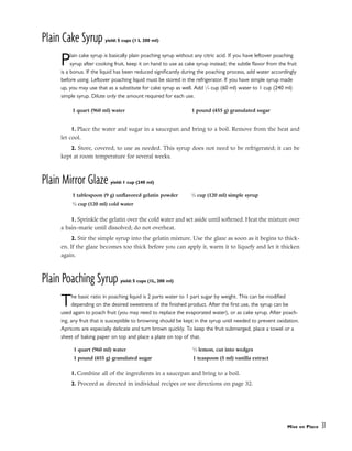 Plain Cake Syrup yield: 5 cups (1 L 200 ml)
Plain cake syrup is basically plain poaching syrup without any citric acid. If you have leftover poaching
syrup after cooking fruit, keep it on hand to use as cake syrup instead; the subtle flavor from the fruit
is a bonus. If the liquid has been reduced significantly during the poaching process, add water accordingly
before using. Leftover poaching liquid must be stored in the refrigerator. If you have simple syrup made
up, you may use that as a substitute for cake syrup as well. Add 1
⁄4 cup (60 ml) water to 1 cup (240 ml)
simple syrup. Dilute only the amount required for each use.
1. Place the water and sugar in a saucepan and bring to a boil. Remove from the heat and
let cool.
2. Store, covered, to use as needed. This syrup does not need to be refrigerated; it can be
kept at room temperature for several weeks.
Plain Mirror Glaze yield: 1 cup (240 ml)
1. Sprinkle the gelatin over the cold water and set aside until softened. Heat the mixture over
a bain-marie until dissolved; do not overheat.
2. Stir the simple syrup into the gelatin mixture. Use the glaze as soon as it begins to thick-
en. If the glaze becomes too thick before you can apply it, warm it to liquefy and let it thicken
again.
Plain Poaching Syrup yield: 5 cups (1L, 200 ml)
The basic ratio in poaching liquid is 2 parts water to 1 part sugar by weight. This can be modified
depending on the desired sweetness of the finished product. After the first use, the syrup can be
used again to poach fruit (you may need to replace the evaporated water), or as cake syrup. After poach-
ing, any fruit that is susceptible to browning should be kept in the syrup until needed to prevent oxidation.
Apricots are especially delicate and turn brown quickly. To keep the fruit submerged, place a towel or a
sheet of baking paper on top and place a plate on top of that.
1. Combine all of the ingredients in a saucepan and bring to a boil.
2. Proceed as directed in individual recipes or see directions on page 32.
Mise en Place 31
1 quart (960 ml) water 1 pound (455 g) granulated sugar
1 quart (960 ml) water
1 pound (455 g) granulated sugar
1
⁄2 lemon, cut into wedges
1 teaspoon (5 ml) vanilla extract
1 tablespoon (9 g) unflavored gelatin powder
1
⁄2 cup (120 ml) cold water
1
⁄2 cup (120 ml) simple syrup
 