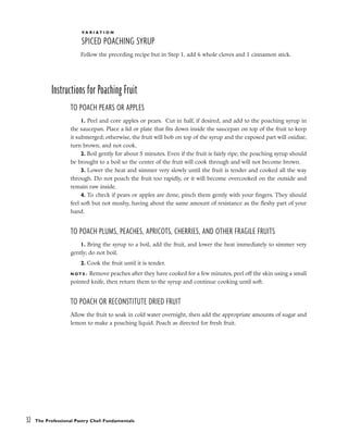 V A R I A T I O N
SPICED POACHING SYRUP
Follow the preceding recipe but in Step 1, add 6 whole cloves and 1 cinnamon stick.
Instructions for Poaching Fruit
TO POACH PEARS OR APPLES
1. Peel and core apples or pears. Cut in half, if desired, and add to the poaching syrup in
the saucepan. Place a lid or plate that fits down inside the saucepan on top of the fruit to keep
it submerged; otherwise, the fruit will bob on top of the syrup and the exposed part will oxidize,
turn brown, and not cook.
2. Boil gently for about 5 minutes. Even if the fruit is fairly ripe, the poaching syrup should
be brought to a boil so the center of the fruit will cook through and will not become brown.
3. Lower the heat and simmer very slowly until the fruit is tender and cooked all the way
through. Do not poach the fruit too rapidly, or it will become overcooked on the outside and
remain raw inside.
4. To check if pears or apples are done, pinch them gently with your fingers. They should
feel soft but not mushy, having about the same amount of resistance as the fleshy part of your
hand.
TO POACH PLUMS, PEACHES, APRICOTS, CHERRIES, AND OTHER FRAGILE FRUITS
1. Bring the syrup to a boil, add the fruit, and lower the heat immediately to simmer very
gently; do not boil.
2. Cook the fruit until it is tender.
N O T E : Remove peaches after they have cooked for a few minutes, peel off the skin using a small
pointed knife, then return them to the syrup and continue cooking until soft.
TO POACH OR RECONSTITUTE DRIED FRUIT
Allow the fruit to soak in cold water overnight, then add the appropriate amounts of sugar and
lemon to make a poaching liquid. Poach as directed for fresh fruit.
32 The Professional Pastry Chef: Fundamentals
 