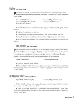 Praline yield: 1 pound (455 g)
Praline is hard to work with in a humid climate or in wet weather because the sugar starts to break
down and the praline becomes sticky. However, sticky praline is suitable to use in making Praline Paste
(recipe follows).
1. Toast the hazelnuts and remove the skin (see page 6). Toast the almonds lightly. Reserve
the nuts.
2. Lightly oil a marble slab or sheet pan.
3. Caramelize the sugar with the lemon juice to a light golden color (see page 10).
4. Immediately add the toasted nuts, stir to combine, and pour onto the oiled marble.
5. Let the praline cool completely, then crush with a dowel or rolling pin to the desired con-
sistency.
PRALINE PASTE yield: 1 cup (240 ml)
Praline paste is used mainly for making candy and for flavoring cake and pastry fillings. As with hazelnut
paste, making your own is time consuming, and you will be hard pressed to achieve the same result as
the ready-made commercial product. Commercial praline paste is passed through a grinding machine
equipped with stone rollers (known as an almond mill), which produces a superior result. Either this
recipe or a purchased paste can be used in recipes in this book that call for praline paste.
1. Crush the praline as fine as possible.
2. Place in a high-speed food processor and process, using the metal blade, gradually adding
the simple syrup until the mixture becomes a fine paste. To prepare a small amount, you can use
a coffee grinder.
Red Currant Glaze yield: 2 cups (480 ml)
1. Place the jelly and sugar in a saucepan. Stirring constantly, bring to a boil over low heat.
Keep stirring until all lumps have dissolved.
2. Lower the heat and simmer for a few minutes or until the mixture has a glossy shine.
Strain, then use immediately. Store leftover glaze in a covered container. Reheat to a liquid con-
sistency to use again.
Mise en Place 33
4 ounces (115 g) hazelnuts
4 ounces (115 g) blanched almonds
Corn oil or other bland oil
8 ounces (225 g) granulated sugar
1 teaspoon (5 ml) lemon juice
1 recipe Praline (above) 1
⁄4 cup (60 ml) simple syrup
1 pound (455 g) red currant jelly 4 ounces (115 g) granulated sugar
 