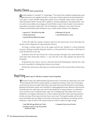 Ricotta Cheese yield: 2 pounds (910 g)
Ricotta translates to “recooked” or “cooked again.” The name for this wonderful cooking cheese came
about because it was originally (and still is, in many parts of Italy) made from the whey drained from
cow’s, goat’s, or ewe’s milk after making other cheeses, such as mozzarella. Today, ricotta is most often
made starting with whole or low-fat milk. In addition to numerous applications in the pastry kitchen, ricot-
ta is used in savory dishes such as lasagna and ravioli. Ricotta is easy to make; however, most consumers
today prefer to purchase it ready-made. The main drawback in making your own ricotta is the time
involved, but the finished cheese will keep for up to 2 weeks stored, covered, in the refrigerator.
1. Pour the milk into a plastic container and stir in the lemon juice. Cover, then place the
mixture in the refrigerator for approximately 24 hours.
2. Using a wooden spoon, stir in the yogurt and the salt. Transfer to a heavy-bottomed
saucepan. Stirring constantly, bring the mixture to a boil and boil for 2 minutes; a thick layer of
curds should form on the top.
3. Remove from the heat. Strain into a bowl, pouring it through a fine mesh strainer (chi-
nois) lined with cheesecloth. Reserve 1
⁄2 cup (120 ml) of the whey (liquid) and discard the
remainder.
4. Spread the hot curds to cool on a sheet pan lined with baking paper. Separate the curds
as much as possible by rubbing them between your hands.
5. Once the cheese has cooled, place it in a bowl and stir in the reserved whey and the heavy
cream.
Royal Icing yield: 6 cups (1 L 440 ml) or 3 pounds 7 ounces (1 kg 565 g)
This type of icing is also called decorating icing, because that is its principal use. Royal icing is one of the
best materials with which to practice piping. It is inexpensive and easy to make, and it can be piped
and formed into almost any shape. Royal icing is used a great deal around Christmastime to decorate gin-
gerbread and Christmas cookies, and is essential for making gingerbread houses. Because it becomes hard
and brittle when dry, royal icing is used more for decorating than for eating. However, it is traditional in
some countries to use it on special-occasion cakes, such as wedding cakes. Personally, I limit its use to
showpieces, or for piping a small amount on a cake or pastries. Be careful to keep royal icing covered at
all times, and clean off any icing on the side of your cup or bowl. The icing dries quickly, and the small
lumps will interfere with your piping. A wet towel on top functions well while you are working, but you
should pour a layer of water on the icing and wrap the container in plastic for longer storage.
34 The Professional Pastry Chef: Fundamentals
6 quarts (5 L 760 ml) low-fat milk
6 drops lemon juice
1 pound (455 g) unflavored yogurt
1 tablespoon (15 g) salt
1
⁄2 cup (120 ml) heavy cream
1 cup (240 ml) egg whites (see Note)
2 pounds 8 ounces (1 kg 135 g) sifted
powdered sugar
1
⁄2 teaspoon (1 g) cream of tartar
 