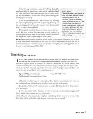 1. Pour the egg whites into a mixer bowl. Using the paddle
attachment with the machine set at low speed, gradually add all
but a few handfuls of the powdered sugar and the cream of tar-
tar. Mix until it forms a smooth paste, adding the remaining pow-
dered sugar if necessary.
2. Beat at high speed for just a few seconds if you are using
the royal icing for piping. If you will be spreading the icing––on
the top of a gingerbread house, for example––beat the icing a bit
longer to make it light and fluffy.
3. Immediately transfer to a clean container and cover to pre-
vent a skin from forming. If you are going to use it within a few
minutes, place a damp towel on top instead. Stored, covered, in
the refrigerator, royal icing will keep for up to 1 week.
N O T E : As mentioned above, royal icing is used mostly for decorating showpieces and, as such,
is rarely intended for consumption. If it is used as a major component of an item that will be
eaten (more than just a decorative touch on a pastry, for example), pasteurized egg whites should
be used for safety (see pages 881 to 882).
Simple Icing yield: 3 cups (720 ml)
This icing is also known as flat icing and water icing. If you use simple icing as part of your daily routine,
here is an easy way to make it. Fill a storage container with powdered sugar and add as much hot
water as the sugar will absorb; do not stir, but let it settle for a few minutes. Pour enough additional water
on top to cover the surface in a 1-inch (2.5-cm) layer. Let the icing sit overnight. The next day, not only
will you have perfectly fine simple icing, but the water on the top of the icing can be poured off and used
instead of simple syrup on Danish pastries or puff pastry items.
1. Place the powdered sugar in a mixing bowl. Pour the corn syrup into the hot water and
stir until melted. Add the liquid to the powdered sugar and mix until smooth.
2. Adjust the thickness with additional water as needed. The icing should be the consisten-
cy of sour cream.
3. Cover the surface with a thin layer of water to prevent a crust from forming (pour off
before using). Store, covered, at room temperature.
N O T E : The corn syrup prevents the icing from crystallizing when it is stored for several weeks.
If the icing will be used within a few days, the corn syrup may be omitted.
Mise en Place 35
C H E F ’ S T I P
This recipe makes a large amount of
royal icing. If you need only a small
amount (to pipe the eyes on
Porcupine Pastries, for example),
simply add powdered sugar to 1 egg
white until the icing reaches the
proper consistency; stir rapidly until
the mixture is light and fluffy.Add a
small pinch of cream of tartar to
prevent the icing from yellowing.
This will make approximately 3
⁄4 cup
(180 ml) of icing.
2 pounds (910 g) powdered sugar
3 tablespoons (45 ml) corn syrup (see Note)
3
⁄4 cup (180 ml) hot water
 