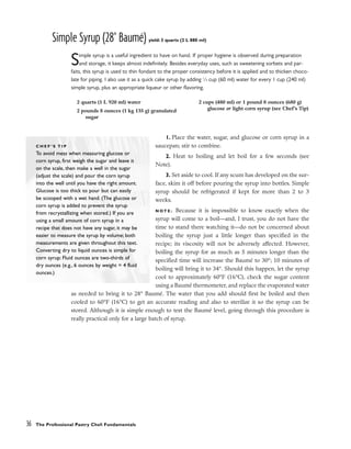 Simple Syrup (28° Baumé) yield: 3 quarts (2 L 880 ml)
Simple syrup is a useful ingredient to have on hand. If proper hygiene is observed during preparation
and storage, it keeps almost indefinitely. Besides everyday uses, such as sweetening sorbets and par-
faits, this syrup is used to thin fondant to the proper consistency before it is applied and to thicken choco-
late for piping. I also use it as a quick cake syrup by adding 1
⁄4 cup (60 ml) water for every 1 cup (240 ml)
simple syrup, plus an appropriate liqueur or other flavoring.
1. Place the water, sugar, and glucose or corn syrup in a
saucepan; stir to combine.
2. Heat to boiling and let boil for a few seconds (see
Note).
3. Set aside to cool. If any scum has developed on the sur-
face, skim it off before pouring the syrup into bottles. Simple
syrup should be refrigerated if kept for more than 2 to 3
weeks.
N O T E : Because it is impossible to know exactly when the
syrup will come to a boil––and, I trust, you do not have the
time to stand there watching it––do not be concerned about
boiling the syrup just a little longer than specified in the
recipe; its viscosity will not be adversely affected. However,
boiling the syrup for as much as 5 minutes longer than the
specified time will increase the Baumé to 30°; 10 minutes of
boiling will bring it to 34°. Should this happen, let the syrup
cool to approximately 60°F (16°C), check the sugar content
using a Baumé thermometer, and replace the evaporated water
as needed to bring it to 28° Baumé. The water that you add should first be boiled and then
cooled to 60°F (16°C) to get an accurate reading and also to sterilize it so the syrup can be
stored. Although it is simple enough to test the Baumé level, going through this procedure is
really practical only for a large batch of syrup.
36 The Professional Pastry Chef: Fundamentals
2 quarts (1 L 920 ml) water
2 pounds 8 ounces (1 kg 135 g) granulated
sugar
2 cups (480 ml) or 1 pound 8 ounces (680 g)
glucose or light corn syrup (see Chef’s Tip)
C H E F ’ S T I P
To avoid mess when measuring glucose or
corn syrup, first weigh the sugar and leave it
on the scale, then make a well in the sugar
(adjust the scale) and pour the corn syrup
into the well until you have the right amount.
Glucose is too thick to pour but can easily
be scooped with a wet hand. (The glucose or
corn syrup is added to prevent the syrup
from recrystallizing when stored.) If you are
using a small amount of corn syrup in a
recipe that does not have any sugar, it may be
easier to measure the syrup by volume; both
measurements are given throughout this text.
Converting dry to liquid ounces is simple for
corn syrup: Fluid ounces are two-thirds of
dry ounces (e.g., 6 ounces by weight = 4 fluid
ounces.)
 