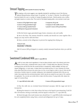 Streusel Topping yield: 2 pounds 10 ounces (1 kg 195 g)
This topping, as the name suggests, was originally intended for sprinkling on top of the German
delicacy Streusel Kuchen; streusel means “to sprinkle” or “to strew” in German. You will find that I
have borrowed it for use in a number of recipes throughout the book––Danish pastries, tarts, muffins,
and apple mazarins, to name a few. The crunch of the baked topping adds a nice contrast in each case.
1. Mix the brown sugar, granulated sugar, butter, cinnamon, salt, and vanilla.
2. Stir in the flour. The mixture should be crumbly and should not come together like a
dough; you may need to add extra flour.
3. Store, covered, in the refrigerator to prevent the topping from drying out.
V A R I A T I O N
HAZELNUT STREUSEL
Add 10 ounces (285 g) chopped or coarsely crushed untoasted hazelnuts when you add the
flour.
Sweetened Condensed Milk yield: 11
/4 cups (300 ml)
As with so many other stock ingredients or mise en place products used in the industry (and some-
times at home also), condensed milk is easy to make––it simply takes time. Because of the long
cooking process and the fact that the canned product is inexpensive, widely available, and does not
require refrigeration, in most cases, it makes sense to go ahead and buy it in cans. However, for those
times when Plan B has to be put into action (you run out, or you forgot to order or buy it), here are the
instructions. Another reason to consider making your own sweetened condensed milk is that you can
make it less sweet than the commercial product, which may be too sweet for your taste or for a particu-
lar application. You can also use nonfat milk to make a fat-free version. If using nonfat milk, reduce the
sugar to 2 ounces (55 g).
1. Pour the milk into an oversized heavy-bottomed saucepan. Add the sugar and stir to
incorporate.
2. Bring the mixture to a boil, then reduce the heat so the liquid is just simmering. Cook for
40 to 50 minutes, stirring occasionally, until the liquid is reduced to 11
⁄2 cups (360 ml).
3. Strain through a fine mesh strainer (you should have 11
⁄4 cups/300 ml after straining) and
let cool completely before using. Store, covered and refrigerated, for up to 5 days.
Mise en Place 37
6 ounces (170 g) light brown sugar
6 ounces (170 g) granulated sugar
11 ounces (310 g) unsalted butter
1 tablespoon (5 g) ground cinnamon
2 teaspoons (10 g) salt
1 teaspoon (5 ml) vanilla extract
1 pound 2 ounces (510 g) bread flour
31
⁄2 cups (840 ml) whole milk 8 ounces (225 g) granulated sugar
 