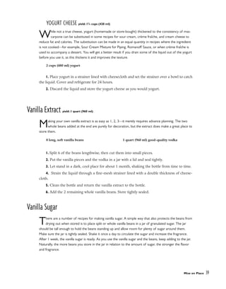 YOGURT CHEESE yield: 13
/4 cups (420 ml)
While not a true cheese, yogurt (homemade or store-bought) thickened to the consistency of mas-
carpone can be substituted in some recipes for sour cream, crème fraîche, and cream cheese to
reduce fat and calories. The substitution can be made in an equal quantity in recipes where the ingredient
is not cooked––for example, Sour Cream Mixture for Piping, Romanoff Sauce, or when crème fraîche is
used to accompany a dessert. You will get a better result if you drain some of the liquid out of the yogurt
before you use it, as this thickens it and improves the texture.
1. Place yogurt in a strainer lined with cheesecloth and set the strainer over a bowl to catch
the liquid. Cover and refrigerate for 24 hours.
2. Discard the liquid and store the yogurt cheese as you would yogurt.
Vanilla Extract yield: 1 quart (960 ml)
Making your own vanilla extract is as easy as 1, 2, 3––it merely requires advance planning. The two
whole beans added at the end are purely for decoration, but the extract does make a great place to
store them.
1. Split 6 of the beans lengthwise, then cut them into small pieces.
2. Put the vanilla pieces and the vodka in a jar with a lid and seal tightly.
3. Let stand in a dark, cool place for about 1 month, shaking the bottle from time to time.
4. Strain the liquid through a fine-mesh strainer lined with a double thickness of cheese-
cloth.
5. Clean the bottle and return the vanilla extract to the bottle.
6. Add the 2 remaining whole vanilla beans. Store tightly sealed.
Vanilla Sugar
There are a number of recipes for making vanilla sugar. A simple way that also protects the beans from
drying out when stored is to place split or whole vanilla beans in a jar of granulated sugar. The jar
should be tall enough to hold the beans standing up and allow room for plenty of sugar around them.
Make sure the jar is tightly sealed. Shake it once a day to circulate the sugar and increase the fragrance.
After 1 week, the vanilla sugar is ready. As you use the vanilla sugar and the beans, keep adding to the jar.
Naturally, the more beans you store in the jar in relation to the amount of sugar, the stronger the flavor
and fragrance.
Mise en Place 39
2 cups (480 ml) yogurt
8 long, soft vanilla beans 1 quart (960 ml) good-quality vodka
 