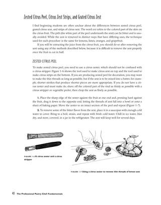 Zested Citrus Peel, Citrus Zest Strips, and Grated Citrus Zest
I find beginning students are often unclear about the differences between zested citrus peel,
grated citrus zest, and strips of citrus zest. The word zest refers to the colored part of the skin on
the citrus fruit. The pith (the white part of the peel underneath the zest) can be bitter and is usu-
ally avoided. While the zest is removed in distinct ways that have differing uses, the technique
used for each procedure is the same for lemons, limes, oranges, and grapefruit.
If you will be extracting the juice from the citrus fruit, you should do so after removing the
zest using any of the methods described below, because it is difficult to remove the zest properly
once the fruit is cut in half.
ZESTED CITRUS PEEL
To make zested citrus peel, you need to use a citrus zester, which should not be confused with
a citrus stripper. Figure 1-6 shows the tool used to make citrus zest on top and the tool used to
make citrus strips on the bottom. If you are producing zested peel for decoration, you may want
to make the thin threads as long as possible, but if the zest is to be mixed into a batter, for exam-
ple, shorter strokes that produce shorter pieces are more appropriate. If you do not have a cit-
rus zester and must make do, shave off the colored part of the rind as thinly as possible with a
citrus stripper or vegetable peeler, then chop the zest as finely as possible.
1. Place the sharp edge of the zester against the fruit at one end and, pressing hard against
the fruit, drag it down to the opposite end, letting the threads of zest fall into a bowl or onto a
sheet of baking paper. Move the zester to an intact section of the peel and repeat (Figure 1-7).
2. To remove some of the bitter flavor from the zest, place it in a saucepan with enough cold
water to cover. Bring to a boil, strain, and repeat with fresh cold water. Chill in ice water, blot
dry, and store, covered, in a jar in the refrigerator. The zest will keep well for several days.
40 The Professional Pastry Chef: Fundamentals
FIGURE 1-6 A citrus zester and a citrus
stripper
FIGURE 1-7 Using a citrus zester to remove thin threads of lemon zest
 