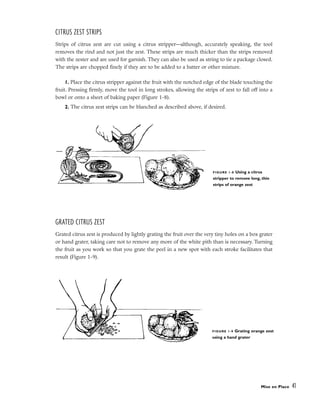 CITRUS ZEST STRIPS
Strips of citrus zest are cut using a citrus stripper––although, accurately speaking, the tool
removes the rind and not just the zest. These strips are much thicker than the strips removed
with the zester and are used for garnish. They can also be used as string to tie a package closed.
The strips are chopped finely if they are to be added to a batter or other mixture.
1. Place the citrus stripper against the fruit with the notched edge of the blade touching the
fruit. Pressing firmly, move the tool in long strokes, allowing the strips of zest to fall off into a
bowl or onto a sheet of baking paper (Figure 1-8).
2. The citrus zest strips can be blanched as described above, if desired.
GRATED CITRUS ZEST
Grated citrus zest is produced by lightly grating the fruit over the very tiny holes on a box grater
or hand grater, taking care not to remove any more of the white pith than is necessary. Turning
the fruit as you work so that you grate the peel in a new spot with each stroke facilitates that
result (Figure 1-9).
Mise en Place 41
FIGURE 1-8 Using a citrus
stripper to remove long, thin
strips of orange zest
FIGURE 1-9 Grating orange zest
using a hand grater
 