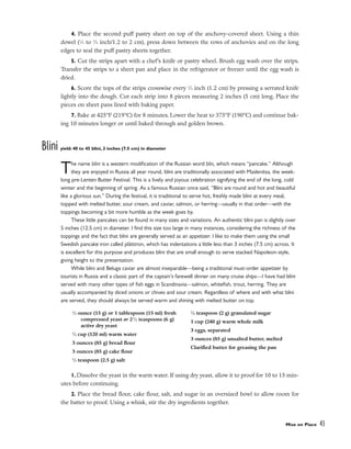4. Place the second puff pastry sheet on top of the anchovy-covered sheet. Using a thin
dowel (1
⁄2 to 3
⁄4 inch/1.2 to 2 cm), press down between the rows of anchovies and on the long
edges to seal the puff pastry sheets together.
5. Cut the strips apart with a chef’s knife or pastry wheel. Brush egg wash over the strips.
Transfer the strips to a sheet pan and place in the refrigerator or freezer until the egg wash is
dried.
6. Score the tops of the strips crosswise every 1
⁄2 inch (1.2 cm) by pressing a serrated knife
lightly into the dough. Cut each strip into 8 pieces measuring 2 inches (5 cm) long. Place the
pieces on sheet pans lined with baking paper.
7. Bake at 425°F (219°C) for 8 minutes. Lower the heat to 375°F (190°C) and continue bak-
ing 10 minutes longer or until baked through and golden brown.
Blini yield: 40 to 45 blini, 3 inches (7.5 cm) in diameter
The name blini is a western modification of the Russian word blin, which means “pancake.” Although
they are enjoyed in Russia all year round, blini are traditionally associated with Maslenitsa, the week-
long pre-Lenten Butter Festival. This is a lively and joyous celebration signifying the end of the long, cold
winter and the beginning of spring. As a famous Russian once said, “Blini are round and hot and beautiful
like a glorious sun.” During the festival, it is traditional to serve hot, freshly made blini at every meal,
topped with melted butter, sour cream, and caviar, salmon, or herring––usually in that order––with the
toppings becoming a bit more humble as the week goes by.
These little pancakes can be found in many sizes and variations. An authentic blini pan is slightly over
5 inches (12.5 cm) in diameter. I find this size too large in many instances, considering the richness of the
toppings and the fact that blini are generally served as an appetizer. I like to make them using the small
Swedish pancake iron called plättiron, which has indentations a little less than 3 inches (7.5 cm) across. It
is excellent for this purpose and produces blini that are small enough to serve stacked Napoleon-style,
giving height to the presentation.
While blini and Beluga caviar are almost inseparable––being a traditional must-order appetizer by
tourists in Russia and a classic part of the captain’s farewell dinner on many cruise ships––I have had blini
served with many other types of fish eggs in Scandinavia––salmon, whitefish, trout, herring. They are
usually accompanied by diced onions or chives and sour cream. Regardless of where and with what blini
are served, they should always be served warm and shining with melted butter on top.
1. Dissolve the yeast in the warm water. If using dry yeast, allow it to proof for 10 to 15 min-
utes before continuing.
2. Place the bread flour, cake flour, salt, and sugar in an oversized bowl to allow room for
the batter to proof. Using a whisk, stir the dry ingredients together.
Mise en Place 43
1
⁄2 ounce (15 g) or 1 tablespoon (15 ml) fresh
compressed yeast or 21
⁄2 teaspoons (6 g)
active dry yeast
1
⁄2 cup (120 ml) warm water
3 ounces (85 g) bread flour
3 ounces (85 g) cake flour
1
⁄2 teaspoon (2.5 g) salt
1
⁄4 teaspoon (2 g) granulated sugar
1 cup (240 g) warm whole milk
3 eggs, separated
3 ounces (85 g) unsalted butter, melted
Clarified butter for greasing the pan
 