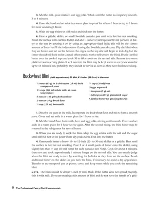 3. Add the milk, yeast mixture, and egg yolks. Whisk until the batter is completely smooth,
3 to 4 minutes.
4. Cover the bowl and set aside in a warm place to proof for at least 1 hour or up to 3 hours
for more sourdough flavor.
5. Whip the egg whites to stiff peaks and fold into the batter.
6. Heat a griddle, skillet, or small Swedish pancake pan until very hot but not smoking.
Brush the surface with clarified butter and add 1-ounce (2-tablespoons/30-ml) portions of bat-
ter to the pan by pouring it or by using an appropriate-sized ladle; this will be the correct
amount of batter to fill the indentations if using the Swedish pancake pan. Flip the blini when
they are brown and set on the bottom; the edges on the top side will begin to look dry, but the
center should still look moist (a small offset spatula works well to turn the blini). Brush clarified
butter over the cooked tops and cook 30 to 60 seconds on the second side. Remove to a warm
platter or warm serving plates. If well covered, the blini may be kept warm in a very low oven for
up to 15 minutes but, preferably, they should be served as soon as they have finished cooking.
Buckwheat Blini yield: approximately 20 blini, 41
/2 inches (11.2 cm) in diameter
1. Dissolve the yeast in the milk. Incorporate the buckwheat flour and mix to form a smooth
paste. Cover and set aside in a warm place for 1 hour to rise.
2. Add the bread flour, buttermilk, beer, and egg yolks, stirring until smooth. Cover and set
aside in a warm place for 1 hour to rise again. After the second rising, the blini batter may be
reserved in the refrigerator for several hours.
3. When you are ready to cook the blini, whip the egg whites with the salt and the sugar
until stiff but not to the point where dry peaks form. Fold into the batter.
4. Generously butter a heavy 10- to 12-inch (25- to 30-cm) skillet or a griddle. Heat until
the surface is hot but not smoking. Pour 3 or 4 small pools of batter onto the skillet, using
slightly less than 1
⁄4 cup (60 ml) batter for each pancake (see Note). Cook for about 4 minutes,
then turn and cook approximately 1 minute longer on the second side. You can usually judge
when the blini are ready to turn by watching the bubbles as they form on the surface. Brush
additional butter on the skillet as you turn the blini, if necessary, to avoid a dry appearance.
Transfer to an ovenproof pan or platter, cover, and keep warm while you cook the remaining
blini.
N O T E : The blini should be about 3
⁄8 inch (9 mm) thick. If the batter does not spread properly,
thin it with milk. If you are making a fair amount of blini and do not have the benefit of a grid-
44 The Professional Pastry Chef: Fundamentals
1
⁄2 ounce (15 g) or 1 tablespoon (15 ml) fresh
compressed yeast
11
⁄2 cups (360 ml) whole milk, at room
temperature
5 ounces (140 g) buckwheat flour
2 ounces (55 g) bread flour
1
⁄2 cup (120 ml) buttermilk
1
⁄2 cup (120 ml) beer
3 eggs, separated
1 teaspoon (5 g) salt
1 tablespoon (15 g) granulated sugar
Clarified butter for greasing the pan
 