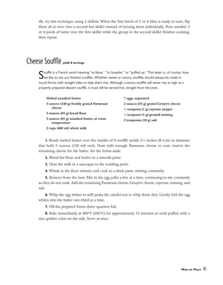 dle, try this technique using 2 skillets: When the first batch of 3 or 4 blini is ready to turn, flip
them all at once into a second hot skillet instead of turning them individually. Pour another 3
or 4 pools of batter into the first skillet while the group in the second skillet finishes cooking,
then repeat.
Cheese Soufflé yield: 8 servings
Soufflé is a French word meaning “to blow,” “to breathe,” or “puffed up.” This latter is, of course, how
we like to see our finished soufflés. Whether sweet or savory, soufflés should always be made in
round forms with straight sides to help them rise. Although a savory soufflé will never rise as high as a
properly prepared dessert soufflé, it must still be served hot, straight from the oven.
1. Brush melted butter over the insides of 8 soufflé molds 31
⁄4 inches (8.1cm) in diameter
that hold 5 ounces (150 ml) each. Dust with enough Parmesan cheese to coat; reserve the
remaining cheese for the batter. Set the forms aside.
2. Blend the flour and butter to a smooth paste.
3. Heat the milk in a saucepan to the scalding point.
4. Whisk in the flour mixture and cook to a thick paste, stirring constantly.
5. Remove from the heat. Mix in the egg yolks a few at a time, continuing to stir constantly
so they do not cook. Add the remaining Parmesan cheese, Gruyère cheese, cayenne, nutmeg, and
salt.
6. Whip the egg whites to stiff peaks (be careful not to whip them dry). Gently fold the egg
whites into the batter one-third at a time.
7. Fill the prepared forms three-quarters full.
8. Bake immediately at 400°F (205°C) for approximately 15 minutes or until puffed, with a
nice golden color on the side. Serve at once.
Mise en Place 45
Melted unsalted butter
5 ounces (140 g) freshly grated Parmesan
cheese
3 ounces (85 g) bread flour
3 ounces (85 g) unsalted butter, at room
temperature
2 cups (480 ml) whole milk
7 eggs, separated
2 ounces (55 g) grated Gruyère cheese
1
⁄4 teaspoon (1 g) cayenne pepper
1
⁄4 teaspoon (1 g) ground nutmeg
2 teaspoons (10 g) salt
 