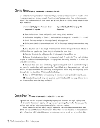 Cheese Straws yield: 64 cheese straws, 31
/2 inches (8.7 cm) long
In addition to making a nice before-meal snack with your favorite aperitif, cheese straws are often served
as an accompaniment to soups or salads. As with many puff pastry products, these can be made up in
advance and conveniently stored in the freezer, well wrapped, for up to 1 month. Bake as needed directly
from the freezer.
1. Toss the Parmesan cheese and paprika until evenly mixed; set aside.
2. Roll out the puff pastry to 1
⁄8 inch (3 mm) thick in a rectangle 14 x 10 inches (35 x 25 cm).
3. Brush the entire surface of the dough heavily with egg wash.
4. Sprinkle the paprika-cheese mixture over half of the dough, starting from one of the long
sides.
5. Fold the plain half of the dough over the cheese. Roll the dough to 6 inches (15 cm) in
width, sealing and pressing the cheese into the dough at the same time.
6. Place the dough in the refrigerator for 30 minutes to relax and firm up.
7. Cut the dough lengthwise into 16 strips, each 3
⁄8 inch (9 mm) wide. Twist each strip into
a spiral as for Pretzel Pastries (see Figure 12-15, page 581), stretching the strips to 16 inches (40
cm) at the same time.
8. Place on sheet pans lined with baking paper, securing both ends of each twisted strip to
the paper by pressing hard with your thumbs. This will help keep them straight; they still tend
to curl and twist somewhat but can easily be straightened before they are completely baked
through. Let rest for at least 30 minutes before baking.
9. Bake at 400°F (205°C) for approximately 15 minutes or until golden brown and done.
10. Immediately cut each strip into quarters, each 31
⁄2 inches (8.7 cm) long. Cheese straws
are best served the same day they are baked.
Cumin Bow Ties yield: 48 bow ties, 11
/2 x 3 inches (3.7 x 7.5 cm) each
These little bow ties are part of a long list of puff pastry hors d’oeuvres. You might say they come
dressed for the occasion, requiring only egg wash and a sprinkling of cumin after they are cut, unlike
anchovy sticks and ham and cheese croissants, which are a bit more involved.
Adjust the amount of cumin used to suit your preference. The distinctive warm flavor of the seeds
blends well with both Mexican and Middle Eastern dishes. These bow ties should not be restricted to sim-
ply a before-dinner tidbit but could be served as an accompaniment or garnish to a curry or lamb dish.
46 The Professional Pastry Chef: Fundamentals
31
⁄2 ounces (100 g) grated Parmesan cheese
1 teaspoon (2 g) paprika
1 pound (455 g) Puff Pastry (page 74)
Egg wash
 