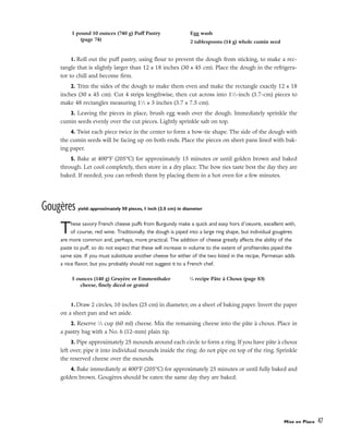 1. Roll out the puff pastry, using flour to prevent the dough from sticking, to make a rec-
tangle that is slightly larger than 12 x 18 inches (30 x 45 cm). Place the dough in the refrigera-
tor to chill and become firm.
2. Trim the sides of the dough to make them even and make the rectangle exactly 12 x 18
inches (30 x 45 cm). Cut 4 strips lengthwise, then cut across into 11
⁄2-inch (3.7-cm) pieces to
make 48 rectangles measuring 11
⁄2 x 3 inches (3.7 x 7.5 cm).
3. Leaving the pieces in place, brush egg wash over the dough. Immediately sprinkle the
cumin seeds evenly over the cut pieces. Lightly sprinkle salt on top.
4. Twist each piece twice in the center to form a bow-tie shape. The side of the dough with
the cumin seeds will be facing up on both ends. Place the pieces on sheet pans lined with bak-
ing paper.
5. Bake at 400°F (205°C) for approximately 15 minutes or until golden brown and baked
through. Let cool completely, then store in a dry place. The bow ties taste best the day they are
baked. If needed, you can refresh them by placing them in a hot oven for a few minutes.
Gougères yield: approximately 50 pieces, 1 inch (2.5 cm) in diameter
These savory French cheese puffs from Burgundy make a quick and easy hors d’oeuvre, excellent with,
of course, red wine. Traditionally, the dough is piped into a large ring shape, but individual gougères
are more common and, perhaps, more practical. The addition of cheese greatly affects the ability of the
paste to puff, so do not expect that these will increase in volume to the extent of profiteroles piped the
same size. If you must substitute another cheese for either of the two listed in the recipe, Parmesan adds
a nice flavor, but you probably should not suggest it to a French chef.
1. Draw 2 circles, 10 inches (25 cm) in diameter, on a sheet of baking paper. Invert the paper
on a sheet pan and set aside.
2. Reserve 1
⁄4 cup (60 ml) cheese. Mix the remaining cheese into the pâte à choux. Place in
a pastry bag with a No. 6 (12-mm) plain tip.
3. Pipe approximately 25 mounds around each circle to form a ring. If you have pâte à choux
left over, pipe it into individual mounds inside the ring; do not pipe on top of the ring. Sprinkle
the reserved cheese over the mounds.
4. Bake immediately at 400°F (205°C) for approximately 25 minutes or until fully baked and
golden brown. Gougères should be eaten the same day they are baked.
Mise en Place 47
1 pound 10 ounces (740 g) Puff Pastry
(page 74)
Egg wash
2 tablespoons (14 g) whole cumin seed
5 ounces (140 g) Gruyère or Emmenthaler
cheese, finely diced or grated
1
⁄4 recipe Pâte à Choux (page 83)
 
