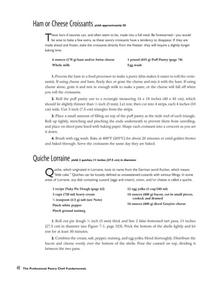 Ham or Cheese Croissants yield: approximately 50
These hors d’oeuvres can, and often seem to be, made into a full meal. Be forewarned––you would
be wise to bake a few extra, as these savory croissants have a tendency to disappear. If they are
made ahead and frozen, bake the croissants directly from the freezer; they will require a slightly longer
baking time.
1. Process the ham in a food processor to make a puree (this makes it easier to roll the crois-
sants). If using cheese and ham, finely dice or grate the cheese and mix it with the ham. If using
cheese alone, grate it and mix in enough milk to make a paste, or the cheese will fall off when
you roll the croissants.
2. Roll the puff pastry out to a rectangle measuring 16 x 18 inches (40 x 45 cm), which
should be slightly thinner than 1
⁄8 inch (3 mm). Let rest, then cut into 4 strips, each 4 inches (10
cm) wide. Cut 3-inch (7.5-cm) triangles from the strips.
3. Place a small amount of filling on top of the puff pastry at the wide end of each triangle.
Roll up tightly, stretching and pinching the ends underneath to prevent them from unrolling,
and place on sheet pans lined with baking paper. Shape each croissant into a crescent as you set
it down.
4. Brush with egg wash. Bake at 400°F (205°C) for about 20 minutes or until golden brown
and baked through. Serve the croissants the same day they are baked.
Quiche Lorraine yield: 2 quiches, 11 inches (27.5 cm) in diameter
Quiche, which originated in Lorraine, took its name from the German word Kuchen, which means
“little cake.” Quiches can be loosely defined as unsweetened custards with various fillings. In some
areas of Lorraine, any dish containing custard (eggs and cream), onion, and/or cheese is called a quiche.
1. Roll out pie dough 1
⁄8 inch (3 mm) thick and line 2 false-bottomed tart pans, 11 inches
(27.5 cm) in diameter (see Figure 7-1, page 325). Prick the bottom of the shells lightly and let
rest for at least 30 minutes.
2. Combine the cream, salt, pepper, nutmeg, and egg yolks; blend thoroughly. Distribute the
bacon and cheese evenly over the bottom of the shells. Pour the custard on top, dividing it
between the two pans.
48 The Professional Pastry Chef: Fundamentals
6 ounces (170 g) ham and/or Swiss cheese
Whole milk
1 pound (455 g) Puff Pastry (page 74)
Egg wash
1 recipe Flaky Pie Dough (page 62)
3 cups (720 ml) heavy cream
1
⁄2 teaspoon (2.5 g) salt (see Note)
Pinch white pepper
Pinch ground nutmeg
12 egg yolks (1 cup/240 ml)
14 ounces (400 g) bacon, cut in small pieces,
cooked, and drained
14 ounces (400 g) diced Gruyère cheese
 