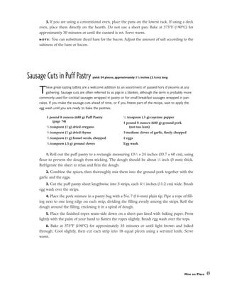 3. If you are using a conventional oven, place the pans on the lowest rack. If using a deck
oven, place them directly on the hearth. Do not use a sheet pan. Bake at 375°F (190°C) for
approximately 30 minutes or until the custard is set. Serve warm.
N O T E : You can substitute diced ham for the bacon. Adjust the amount of salt according to the
saltiness of the ham or bacon.
Sausage Cuts in Puff Pastry yield: 54 pieces, approximately 11
/4 inches (3.1cm) long
These great-tasting tidbits are a welcome addition to an assortment of passed hors d’oeuvres at any
gathering. Sausage cuts are often referred to as pigs in a blanket, although the term is probably more
commonly used for cocktail sausages wrapped in pastry or for small breakfast sausages wrapped in pan-
cakes. If you make the sausage cuts ahead of time, or if you freeze part of the recipe, wait to apply the
egg wash until you are ready to bake the pastries.
1. Roll out the puff pastry to a rectangle measuring 131
⁄2 x 24 inches (33.7 x 60 cm), using
flour to prevent the dough from sticking. The dough should be about 1
⁄8 inch (3 mm) thick.
Refrigerate the sheet to relax and firm the dough.
2. Combine the spices, then thoroughly mix them into the ground pork together with the
garlic and the eggs.
3. Cut the puff pastry sheet lengthwise into 3 strips, each 41
⁄2 inches (11.2 cm) wide. Brush
egg wash over the strips.
4. Place the pork mixture in a pastry bag with a No. 7 (14-mm) plain tip. Pipe a rope of fill-
ing next to one long edge on each strip, dividing the filling evenly among the strips. Roll the
dough around the filling, enclosing it in a spiral of dough.
5. Place the finished ropes seam-side down on a sheet pan lined with baking paper. Press
lightly with the palm of your hand to flatten the ropes slightly. Brush egg wash over the tops.
6. Bake at 375°F (190°C) for approximately 35 minutes or until light brown and baked
through. Cool slightly, then cut each strip into 18 equal pieces using a serrated knife. Serve
warm.
Mise en Place 49
1 pound 8 ounces (680 g) Puff Pastry
(page 74)
1
⁄2 teaspoon (1 g) dried oregano
1
⁄2 teaspoon (1 g) dried thyme
1
⁄2 teaspoon (1 g) fennel seeds, chopped
1
⁄4 teaspoon (.5 g) ground cloves
1
⁄4 teaspoon (.5 g) cayenne pepper
1 pound 8 ounces (680 g) ground pork
(not too lean)
3 medium cloves of garlic, finely chopped
2 eggs
Egg wash
 