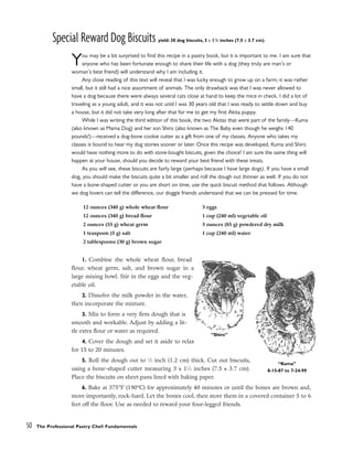 Special Reward Dog Biscuits yield: 30 dog biscuits, 3 x 11
/2 inches (7.5 x 3.7 cm)
You may be a bit surprised to find this recipe in a pastry book, but it is important to me. I am sure that
anyone who has been fortunate enough to share their life with a dog (they truly are man’s or
woman’s best friend) will understand why I am including it.
Any close reading of this text will reveal that I was lucky enough to grow up on a farm; it was rather
small, but it still had a nice assortment of animals. The only drawback was that I was never allowed to
have a dog because there were always several cats close at hand to keep the mice in check. I did a lot of
traveling as a young adult, and it was not until I was 30 years old that I was ready to settle down and buy
a house, but it did not take very long after that for me to get my first Akita puppy.
While I was writing the third edition of this book, the two Akitas that were part of the family––Kuma
(also known as Mama Dog) and her son Shiro (also known as The Baby even though he weighs 140
pounds!)––received a dog-bone cookie cutter as a gift from one of my classes. Anyone who takes my
classes is bound to hear my dog stories sooner or later. Once this recipe was developed, Kuma and Shiro
would have nothing more to do with store-bought biscuits, given the choice! I am sure the same thing will
happen at your house, should you decide to reward your best friend with these treats.
As you will see, these biscuits are fairly large (perhaps because I have large dogs). If you have a small
dog, you should make the biscuits quite a bit smaller and roll the dough out thinner as well. If you do not
have a bone-shaped cutter or you are short on time, use the quick biscuit method that follows. Although
we dog lovers can tell the difference, our doggie friends understand that we can be pressed for time.
1. Combine the whole wheat flour, bread
flour, wheat germ, salt, and brown sugar in a
large mixing bowl. Stir in the eggs and the veg-
etable oil.
2. Dissolve the milk powder in the water,
then incorporate the mixture.
3. Mix to form a very firm dough that is
smooth and workable. Adjust by adding a lit-
tle extra flour or water as required.
4. Cover the dough and set it aside to relax
for 15 to 20 minutes.
5. Roll the dough out to 1
⁄2 inch (1.2 cm) thick. Cut out biscuits,
using a bone-shaped cutter measuring 3 x 11
⁄2 inches (7.5 x 3.7 cm).
Place the biscuits on sheet pans lined with baking paper.
6. Bake at 375°F (190°C) for approximately 40 minutes or until the bones are brown and,
more importantly, rock-hard. Let the bones cool, then store them in a covered container 5 to 6
feet off the floor. Use as needed to reward your four-legged friends.
50 The Professional Pastry Chef: Fundamentals
12 ounces (340 g) whole wheat flour
12 ounces (340 g) bread flour
2 ounces (55 g) wheat germ
1 teaspoon (5 g) salt
2 tablespoons (30 g) brown sugar
3 eggs
1 cup (240 ml) vegetable oil
3 ounces (85 g) powdered dry milk
1 cup (240 ml) water
“Shiro”
“Kuma”
8-15-87 to 7-24-99
 
