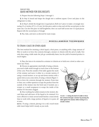 V A R I A T I O N
QUICK METHOD FOR DOG BISCUITS
1. Prepare biscuits following Steps 1 through 3.
2. In Step 4, knead and shape the dough into a uniform square. Cover and place in the
refrigerator to relax.
3. In Step 5, divide the dough into 2 equal pieces. Roll out 1 piece to make a rectangle mea-
suring 15 x 6 inches (37.5 x 15 cm). Set this piece aside to relax and roll the second piece to the
same size. Cut the first piece in half lengthwise, then cut each half across into 12 equal pieces.
Repeat with the second piece of dough.
4. Pan, bake, and store as directed for main recipe.
M I S C E L L A N E O U S T E C H N I Q U E S
TO STRAIN A SAUCE OR OTHER LIQUID
The best method for straining a thick liquid, a fruit puree, or anything with a large amount of
fiber or seeds is to force the contents through a strainer or chinois with the aid of a ladle. Not
only does using a ladle make the job go considerably faster, but the yield of strained product is
much higher.
1. Place the item to be strained in a strainer or chinois set or held over a bowl or other con-
tainer (see Note).
2. Choose an appropriate-sized ladle; if using a chinois,
you need a ladle small enough to reach close to the bottom
of the cone. Press the outside of the ladle against the mesh
of the strainer and move it either in a circular motion, if
using a round strainer, or an up-and-down motion with a
quick twist as you come down, if using a chinois (Figure 1-
10), to force the contents through the strainer. From time
to time, use a rubber spatula to scrape the product from the
outside of the strainer into the bowl and, if needed, use a
scraper or a small soupspoon to scrape the inside of the
strainer if it becomes clogged.
3. Once nothing but solids remains in the strainer, dis-
card them and add more of the liquid to be strained. It is
more efficient to strain several small batches consecutively
than to work with a large portion of liquid or to puree all
at once.
N O T E : If using a chinois, placing it in a tall, round steam
table insert helps hold it steady as you work.
Mise en Place 51
FIGURE 1-10 Using the bowl of a ladle to force
the contents through a strainer by pressing the
ladle against the strainer while moving it in a
circular motion
 