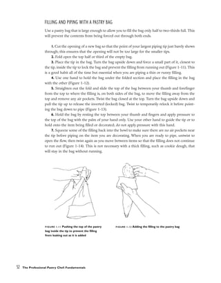 FILLING AND PIPING WITH A PASTRY BAG
Use a pastry bag that is large enough to allow you to fill the bag only half to two-thirds full. This
will prevent the contents from being forced out through both ends.
1. Cut the opening of a new bag so that the point of your largest piping tip just barely shows
through; this ensures that the opening will not be too large for the smaller tips.
2. Fold open the top half or third of the empty bag.
3. Place the tip in the bag. Turn the bag upside down and force a small part of it, closest to
the tip, inside the tip to lock the bag and prevent the filling from running out (Figure 1-11). This
is a good habit all of the time but essential when you are piping a thin or runny filling.
4. Use one hand to hold the bag under the folded section and place the filling in the bag
with the other (Figure 1-12).
5. Straighten out the fold and slide the top of the bag between your thumb and forefinger
from the top to where the filling is, on both sides of the bag, to move the filling away from the
top and remove any air pockets. Twist the bag closed at the top. Turn the bag upside down and
pull the tip up to release the inverted (locked) bag. Twist to temporarily relock it before point-
ing the bag down to pipe (Figure 1-13).
6. Hold the bag by resting the top between your thumb and fingers and apply pressure to
the top of the bag with the palm of your hand only. Use your other hand to guide the tip or to
hold onto the item being filled or decorated; do not apply pressure with this hand.
7. Squeeze some of the filling back into the bowl to make sure there are no air pockets near
the tip before piping on the item you are decorating. When you are ready to pipe, untwist to
open the flow, then twist again as you move between items so that the filling does not continue
to run out (Figure 1-14). This is not necessary with a thick filling, such as cookie dough, that
will stay in the bag without running.
52 The Professional Pastry Chef: Fundamentals
FIGURE 1-11 Pushing the top of the pastry
bag inside the tip to prevent the filling
from leaking out as it is added
FIGURE 1-12 Adding the filling to the pastry bag
 