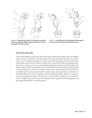 PASTRY BAG SANITATION
Because pastry bags are used for so many dairy items––buttercream, pastry cream, and whipped
cream––that are susceptible to food-borne illness, they must be washed after each use in warm,
soapy water. The piping tip should be removed and washed separately, and the bag should be
turned inside out to clean the inside thoroughly. Never wash the bag with the piping tip inside;
there is almost always some amount of foodstuff trapped between the tip and the bag. Rinse the
bag and wipe dry before turning right-side out and drying the outside of the bag. Hang the bag
on a pastry bag rack or invert over a bottle so that air can circulate around the bag until it is
completely dry. To sanitize pastry bags after washing them, submerge them in water that is at
least 180°F (82°C) or in water containing a chemical sanitizing solution. While it is not practi-
cal to go through this procedure after each use in a busy shop, it is important to do at the end
of each workday. Not only are these rules important from a health and safety standpoint, but
your bags will last longer if cared for properly.
Mise en Place 53
FIGURE 1-13 Releasing the portion of the bag that was pushed
inside after adding the filling; twisting the bag below the tip to
temporarily relock the opening
FIGURE 1-14 Untwisting the top while piping; twisting again to
close and stop the flow while moving between items
 