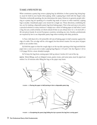 TO MAKE A PAPER PASTRY BAG
What constitutes a pastry bag versus a piping bag, by definition, is that a pastry bag, being larg-
er, must be held in your hands when piping, while a piping bag is held with the fingers only.
Therefore, technically speaking, the size determines the name. However, in general, people refer-
ring to a pastry bag are speaking of a reusable bag made of canvas or other material; a piping
bag is usually a handmade paper cone meant for a single use. These directions, combining the
two, are for making a disposable pastry bag from baking paper. This is fast and easy to do and is
a practical solution in many instances. I simply tear a sheet of baking paper in half when I need
a bag, but you could certainly cut sheets ahead of time so you always have 12- x 16-inch (30- x
40-cm) pieces handy. In several European countries, including my own, Sweden, professionals
are required by law to use disposable pastry bags when working with dairy products.
1. Tear a full sheet (16 x 24 inches/40 x 60 cm) of baking paper in half crosswise against the
edge of a table. The cut edge will be a bit ragged, but this doesn’t matter. Set one piece of paper
aside to use another time.
2. Hold the paper so that the rough edge is at the top (the opening of the bag) and fold the
paper into a cone as you do to make a piping bag (Figures 1-15 and 1-16). See Figures 1-22 to
1-25 (page 55) for a more detailed example.
3. To keep the bag from coming apart, fold up about 2 inches (2.5 cm) of the tip.
N O T E : Moist fillings, such as whipped cream, pastry cream, and some jams, must be piped out
within 5 to 10 minutes after filling the bag or the paper may burst.
54 The Professional Pastry Chef: Fundamentals
FIGURE 1-15 Tearing the paper in half; starting to form a disposable pastry bag
FIGURE 1-16 Completing the pastry bag; folding the tip to prevent the bag from coming apart
 