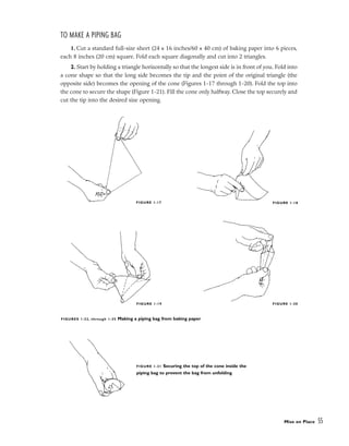 TO MAKE A PIPING BAG
1. Cut a standard full-size sheet (24 x 16 inches/60 x 40 cm) of baking paper into 6 pieces,
each 8 inches (20 cm) square. Fold each square diagonally and cut into 2 triangles.
2. Start by holding a triangle horizontally so that the longest side is in front of you. Fold into
a cone shape so that the long side becomes the tip and the point of the original triangle (the
opposite side) becomes the opening of the cone (Figures 1-17 through 1-20). Fold the top into
the cone to secure the shape (Figure 1-21). Fill the cone only halfway. Close the top securely and
cut the tip into the desired size opening.
Mise en Place 55
FIGURE 1-21 Securing the top of the cone inside the
piping bag to prevent the bag from unfolding
FIGURE 1-17 FIGURE 1-18
FIGURE 1-19 FIGURE 1-20
FIGURES 1-22, through 1-25 Making a piping bag from baking paper
 
