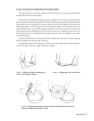 Mise en Place 57
FIGURE 1-26 Cutting the folded paper to make it as long as half the diameter of the pan; the
circle after unfolding, ready to place in the pan
FIGURE 1-25 Folding again in the same direction
FIGURE 1-24 Folding a rectangle of baking paper to
create a circle for lining a cake pan
TO LINE THE BOTTOM OF ROUND PANS WITH BAKING PAPER
It is fast and easy to cut a circle of paper to fit in the bottom of a round pan. Describing it
actually takes more time than doing it.
1. Start with a rectangle of baking paper; if you are lining a 10-inch (25-cm) round cake pan,
half of a standard sheet of baking paper will suffice. Fold the paper in half by bringing the short
sides together and in half again the same way. Fold the 2 short folded edges in toward the long
folded edge (Figure 1-24). Fold again in the same direction (Figure 1-25). The point of the tri-
angle should be in the center of the original rectangle. You may need to fold 1 or 2 more times
in the same direction, depending on the size of the circle you are creating. The more times you
fold the paper, the more rounded the finished edge will be because each straight cut you make
later will be shorter.
2. Hold the folded cone over the pan with the pointed end in the center. Cut the opposite
end of the paper even with the edge of the pan.
3. Unfold the paper; you should have a circle the same size as the bottom of the pan (Figure
1-26). If the paper circle is too large, refold and cut again.
 