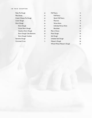 Flaky Pie Dough 62
Pâte Brisée 64
Cream Cheese Pie Dough 64
Linzer Dough 65
Short Dough 66
Short Dough 67
Cocoa Short Dough 68
Hazelnut Short Dough 68
Short Dough Cake Bottoms 69
Short Dough Cookies 70
Semolina Dough 71
Cornmeal Crust 71
Puff Pastry 72
Puff Pastry 74
Quick Puff Pastry 77
Fleurons 78
Vol-au-Vents 79
Individual Vol-au-Vents 80
Bouchées 81
Pâte à Choux 83
Pasta Dough 84
Salt Dough 85
Unbaked Salt Dough 86
Weaver’s Dough 86
Whole Wheat Weaver’s Dough 87
I N T H I S C H A P T E R
 