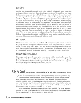 PUFF PASTRY
Another basic dough used continually in the pastry kitchen is puff pastry. It is one of the most
exciting and also one of the most challenging doughs to work with. The use of puff pastry dates
back many centuries; cookbooks and food reference books are filled with theories about its ori-
gin. It is impossible to say which story is accurate, but the one that I particularly like (having
once been a 15-year-old apprentice myself) tells of a pastry apprentice in France. The young man
was given the responsibility of making up all of the pastry doughs for use the following day.
When he was finished, he realized that he had forgotten to add the butter in one of the recipes.
Knowing that the master would certainly find out, but not wanting to start over, he quickly
mixed in the missing butter, flattening and turning the dough over several times in an effort to
hide his mistake. The next day, the master let it be known that he intended to have a few words
with the apprentice. The apprentice, fearing he was to be scolded for ruining the dough, ran
away. When he was found at last and brought trembling before the master, he was astonished to
find out that rather than intending to punish him, the master wanted to praise him and learn
the secret of the wonderful new flaky dough he had invented!
PÂTE À CHOUX
Pâte à choux, also known as éclair paste, is a basic and versatile paste used to make many items in
the pastry kitchen, including cream puffs or profiteroles, swans, croquembouche, and, of course,
éclairs. Like short dough, pâte à choux is also used in combination with puff pastry to make deli-
cious sweets such as Gâteau Saint-Honoré and Choux Surprise. The translation of pâte à choux
is “cabbage paste,” referring to the baked cream puff’s resemblance to a small cabbage head.
SIMPLE AND DECORATIVE DOUGHS
Pie dough, pizza dough, and pasta dough are much quicker and less complicated to master than
puff pastry and pâte à choux. This chapter also contains four recipes for decorative doughs. Of
these, only the Whole Wheat Weaver’s Dough is intended for consumption. The salt doughs and
the weaver’s dough are used for purely decorative purposes.
Flaky Pie Dough yield: approximately 3 pounds 4 ounces (1 kg 480 g), or 4 shells, 10 inches (25 cm) in diameter
Making pie dough is quick and easy as long as the ingredients are kept cold and they are mixed only
until just combined. In a good pie dough, most of the fat should still be visible in small, separate
lumps. Overmixing or using soft fat will cause too much fat to be blended into the flour instead of
remaining in separate pieces. The result is a dough that is hard to work with––and worse, a baked crust
that is tough instead of flaky. The flakiness of pie crust also depends a great deal on the flour-to-fat ratio.
As with short dough, the more flour in the dough, the harder the finished shell. Therefore, you should use
the smallest amount of flour possible when rolling out a pie dough.
Scraps from pie dough should be treated with the same care as puff pastry. They should be layered
on top of each other to roll out a second time; never knead the scraps together. These precautions will
help to keep the dough from becoming rubbery and hard to work with.
62 The Professional Pastry Chef: Fundamentals
 