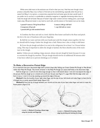 While some chefs insist on the exclusive use of lard in their pie crust, I feel that even though it does
produce a beautiful, flaky crust, its flavor of the lard can be overwhelming, especially when the pie has a
sweet fruit filling. In my opinion, a compromise using both lard and butter gives the best overall result. If
you prefer not to use lard, it is preferable to substitute margarine or vegetable shortening rather than to
make the dough with all butter. Because of butter’s high water content and low melting point, a pie dough
made using 100 percent butter is very hard to work with, and the texture of the baked crust can be mealy.
1. Combine the flour and salt in a bowl. Add the firm butter and lard to the flour and pinch
the fat to the size of hazelnuts with your fingertips.
2. Add the ice water and mix with your hands just until the dough comes together; the but-
ter should still be lumpy. Gather the dough into a ball. Flatten into a disc to help it chill faster.
3. Cover the pie dough and allow it to rest in the refrigerator for at least 1 to 2 hours before
using. This step is important to allow the dough to hydrate; the flour absorbs some of the mois-
ture in the dough.
N O T E : Unless you are making a large amount, always mix pie dough by hand, because it is easy
to overmix the dough by machine. The pie dough should rest for an additional 30 minutes after
it has been rolled out to prevent shrinkage as it is baked.
Basic Doughs 63
1 pound 9 ounces (710 g) bread flour
2 teaspoons (10 g) salt
1 pound (455 g) cold unsalted butter
5 ounces (140 g) cold lard
2
⁄3 cup (160 ml) ice water
To Make a Decorative Fluted Edge
If it is important that your decorative edge hold a precise shape after baking, use Cream Cheese Pie Dough or Pâte Brisée
rather than Flaky Pie Dough. The chunks of butter in the Flaky Pie Dough can cause small holes in the decorative edge.
Roll the dough out 1
⁄8 inch (3 mm) thick, large enough so that it will extend about 1 inch (2.5 cm) beyond the edge of
the pie pan. Roll the dough up on a dowel and unroll over the pan (see Figure 7-1, page 325). Fold the edge under and
form it into a 1
⁄2-inch (1.2-cm) lip standing up around the edge of the pan.
Method I: Use the knuckle of your right index finger and the tips of your left thumb and index finger to bend the lip
of dough into an evenly spaced fluted design (Figure 2-2).
Method II: Pinch the lip of dough between your thumb and the side of your bent index finger and twist to make the
fluted pattern (Figure 2-3).
FIGURE 2-2 Method I: Creating a fluted edge
using the knuckle and fingertips
FIGURE 2-3 Method II: Creating a fluted
edge by pinching and twisting the dough
 