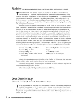 Pâte Brisée yield: approximately 3 pounds 8 ounces (1 kg 540 g), or 4 shells, 10 inches (25 cm) in diameter
The French term pâte brisée refers to a type of pie dough or tart dough that is made without any
sugar; in English, this is sometimes called mealy pie dough. Pâte sucrée, on the other hand, is a sugar
dough, or short dough, that is used for the same applications. Both are known as 1, 2, 3 doughs, although
the formulas differ. Pâte sucrée is made with 1 part sugar, 2 parts fat, and 3 parts flour by weight. Pâte
brisée is made with 1 part liquid (typically water), 2 parts fat, and 3 parts flour by weight. Both doughs
generally contain 1 egg for every 1 pound of flour and may include additional flavoring ingredients, such as
salt, lemon juice, or vanilla extract.
Pâte brisée is often confused with traditional flaky pie dough, as both are used to create tart and pie
shells. The difference between the two is in the way that the ingredients are mixed––specifically, the distri-
bution of the fat. Pie dough is made to be flaky. The desired texture is achieved by cutting the cold fat
into the flour, being certain that it remains in small lumps, then binding the dough with ice-cold water. A
true pâte brisée has the same consistency as short dough. It is produced by mixing the soft fat with the
flour on low speed using the paddle attachment. The liquid is then incorporated and the ingredients are
mixed just until a dough has formed. Just as with pie dough, it is important not to overmix and to let the
dough rest, covered, in the refrigerator for at least 2 hours. Pâte brisée, or mealy pie dough, is preferable
to flaky pie dough for use with a moist filling, such as a custard. Because the fat particles are evenly dis-
persed throughout the dough (the opposite of a flaky pie dough), they create a barrier that helps prevent
the crust from becoming soggy. Pâte brisée is also a good choice when making a decorative fluted edge.
1. Using the paddle attachment on the mixer, blend together the bread flour, cake flour, salt,
butter, and lard at low speed, scraping down the bowl as necessary.
2. Combine the eggs, water, and lemon juice. Incorporate the liquid and blend only until the
mixture forms a dough; do not overmix.
3. Cover the dough and refrigerate for a minimum of 2 hours.
Cream Cheese Pie Dough
yield: 2 pounds 4 ounces (1 kg 25 g), or 3 shells, 11 inches (27.5 cm) in diameter
This fast, uncomplicated pie dough was one I used frequently in the mid-1980s and was included in my
first book. Why I dropped it from the second and third editions I do not remember. I had all but for-
gotten about this technique until a chef from one of the country’s top restaurants happened to be at
Greystone to do a plated dessert demonstration that included his version of this dough. Here, then, is my
version, born again.
64 The Professional Pastry Chef: Fundamentals
1 pound 4 ounces (570 g) bread flour
12 ounces (340 g) cake flour
1 tablespoon (15 g) salt
12 ounces (340 g) unsalted butter, at room
temperature
4 ounces (115 g) lard, at room temperature
2 eggs
1
⁄3 cup (80 ml) ice water
1 tablespoon (15 ml) lemon juice
 