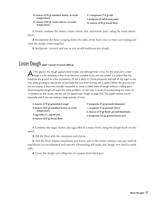 1. Slowly combine the butter, cream cheese, salt, and lemon juice, using the hook attach-
ment.
2. Incorporate the flour, scraping down the sides of the bowl once or twice and mixing just
until the dough comes together.
3. Refrigerate, covered, and use as you would traditional pie dough.
Linzer Dough yield: 1 pound 14 ounces (855 g)
At first glance, this dough appears fairly simple, and although that is true, for the most part, Linzer
dough is a bit deceiving in that it can become unusable if you are not careful. It is critical that the
hazelnuts are ground to a fine consistency. (If this is done in a food processor, add half of the sugar to the
nuts while grinding to absorb the oil and keep the nuts from turning into a paste.) When the ground nuts
are too coarse, it becomes virtually impossible to move a rolled sheet of dough without it falling apart.
Overmixing the dough will cause the same problem––in this case, a result of incorporating too much air.
In addition to this recipe, see the one for piped linzer dough on page 335. The piped method works
especially well if you are making a large quantity of tarts.
1. Combine the sugar, butter, and egg yolks in a mixer bowl, using the dough hook on low
speed.
2. Sift the flour with the cinnamon and cloves.
3. Add the flour mixture, hazelnuts, and lemon zest to the butter mixture; mix just until all
ingredients are incorporated and smooth. Overmixing will make this dough very hard to work
with.
4. Cover the dough and refrigerate on a paper-lined sheet pan.
Basic Doughs 65
13 ounces (370 g) unsalted butter, at room
temperature
11 ounces (310 g) cream cheese, at room
temperature
11
⁄2 teaspoons (7.5 g) salt
1 teaspoon (5 ml) lemon juice
13 ounces (370 g) bread flour
6 ounces (170 g) granulated sugar
8 ounces (225 g) unsalted butter, at room
temperature
3 egg yolks (1
⁄4 cup/60 ml)
8 ounces (225 g) bread flour
2 teaspoons (3 g) ground cinnamon
1
⁄2 teaspoon (1 g) ground cloves
6 ounces (170 g) finely ground hazelnuts
2 teaspoons (12 g) grated lemon zest
 
